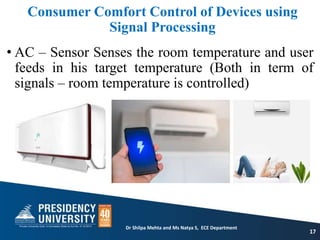 Consumer Comfort Control of Devices using
Signal Processing
• AC – Sensor Senses the room temperature and user
feeds in his target temperature (Both in term of
signals – room temperature is controlled)
17
Dr Shilpa Mehta and Ms Natya S, ECE Department
 