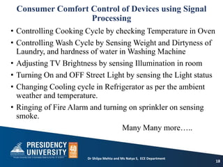 Consumer Comfort Control of Devices using Signal
Processing
• Controlling Cooking Cycle by checking Temperature in Oven
• Controlling Wash Cycle by Sensing Weight and Dirtyness of
Laundry, and hardness of water in Washing Machine
• Adjusting TV Brightness by sensing Illumination in room
• Turning On and OFF Street Light by sensing the Light status
• Changing Cooling cycle in Refrigerator as per the ambient
weather and temperature.
• Ringing of Fire Alarm and turning on sprinkler on sensing
smoke.
Many Many more…..
18
Dr Shilpa Mehta and Ms Natya S, ECE Department
 