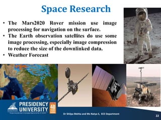 Space Research
22
• The Mars2020 Rover mission use image
processing for navigation on the surface.
• The Earth observation satellites do use some
image processing, especially image compression
to reduce the size of the downlinked data.
• Weather Forecast
Dr Shilpa Mehta and Ms Natya S, ECE Department
 