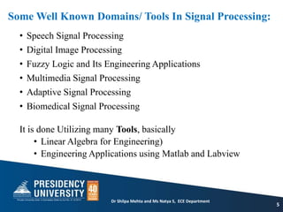 Some Well Known Domains/ Tools In Signal Processing:
• Speech Signal Processing
• Digital Image Processing
• Fuzzy Logic and Its Engineering Applications
• Multimedia Signal Processing
• Adaptive Signal Processing
• Biomedical Signal Processing
It is done Utilizing many Tools, basically
• Linear Algebra for Engineering)
• Engineering Applications using Matlab and Labview
5
Dr Shilpa Mehta and Ms Natya S, ECE Department
 