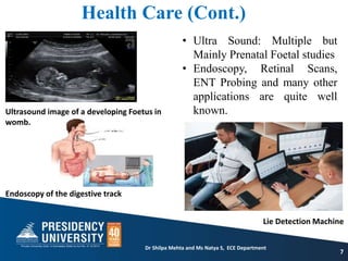 Health Care (Cont.)
7
• Ultra Sound: Multiple but
Mainly Prenatal Foetal studies
• Endoscopy, Retinal Scans,
ENT Probing and many other
applications are quite well
known.
Dr Shilpa Mehta and Ms Natya S, ECE Department
Ultrasound image of a developing Foetus in
womb.
Endoscopy of the digestive track
Lie Detection Machine
 