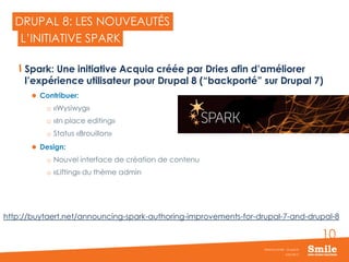 10
DRUPAL 8: LES NOUVEAUTÉS
Spark: Une initiative Acquia créée par Dries afin d’améliorer
l’expérience utilisateur pour Drupal 8 (“backporté” sur Drupal 7)
 Contribuer:
o «Wysiwyg»
o «In place editing»
o Status «Brouillon»
 Design:
o Nouvel interface de création de contenu
o «Lifting» du thème admin
JUIN 2015
Webinar Smile - Drupal 8
L’INITIATIVE SPARK
http://buytaert.net/announcing-spark-authoring-improvements-for-drupal-7-and-drupal-8
 