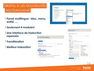 16
DRUPAL 8: LES NOUVEAUTÉS
Pensé multilingue : bloc, menu,
entité, …
Seulement 4 modules!
Une interface de traduction
repensée
Transliteration
Meilleur indexation
JUIN 2015
Webinar Smile - Drupal 8
MULTILINGUISME
 