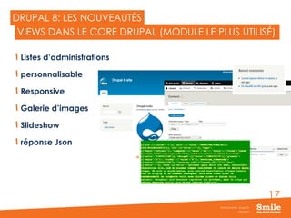 17
DRUPAL 8: LES NOUVEAUTÉS
Listes d’administrations
personnalisable
Responsive
Galerie d’images
Slideshow
réponse Json
JUIN 2015
Webinar Smile - Drupal 8
VIEWS DANS LE CORE DRUPAL (MODULE LE PLUS UTILISÉ)
 