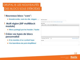 18
DRUPAL 8: LES NOUVEAUTÉS
Nouveaux blocs “core”:
 Breadcrumbs, nom du site, slogan, …
Multi région (RIP multiBlock
module)
 Menu partagé par les header / footer
Créez vos types de blocs
personnalisé
 À la manière d’un content type
 Vos bannières de pub simplifiées!
JUIN 2015
Webinar Smile - Drupal 8
DES BLOCS SOUS STÉROÏDES
 