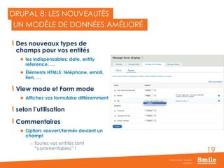 19
DRUPAL 8: LES NOUVEAUTÉS
Des nouveaux types de
champs pour vos entités
 les indispensables: date, entity
reference, …
 Éléments HTML5: téléphone, email,
lien, …
View mode et Form mode
 Affichez vos formulaire différemment
selon l’utilisation
Commentaires
 Option: «ouvert/fermé» deviant un
champ!
o Toutes vos entités sont
“commentables” !
JUIN 2015
Webinar Smile - Drupal 8
UN MODÈLE DE DONNÉES AMÉLIORÉ
 