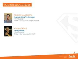 3
VOS INTERLOCUTEURS
VINCENT MAUCORPS
Business Line Web Manager
@vmaucorps
Email : vincent.maucorps@smile.fr
ALAN MOREAU
Expert Drupal
@misterdoak
Email : alan.moreau@smile.fr
JUIN 2015
Webinar Smile - Drupal 8
 