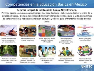 Competencias en la Educación Básica en México. Reforma integral de la Educación Básica. Nivel Primaria. Perfil de egreso  como conjunto de rasgos que los estudiantes deberán mostrar al término de la educación básica.  Destaca la necesidad de desarrollar competencias para la vida, que además de conocimientos y habilidades incluyen actitudes y valores para enfrentar con éxito diversas tareas: