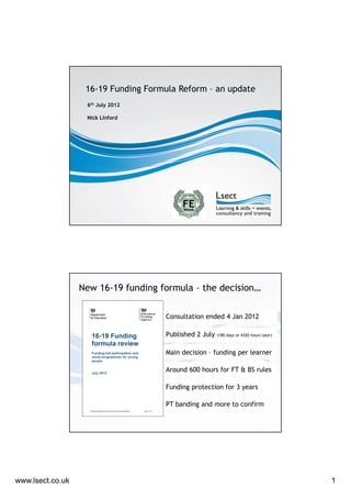 16-19 Funding Formula Reform – an update
                   6th July 2012

                   Nick Linford




                  New 16-19 funding formula – the decision…

                                     Consultation ended 4 Jan 2012

                                     Published 2 July   (180 days or 4320 hours later)



                                     Main decision – funding per learner

                                     Around 600 hours for FT & BS rules

                                     Funding protection for 3 years

                                     PT banding and more to confirm




www.lsect.co.uk                                                                          1
 