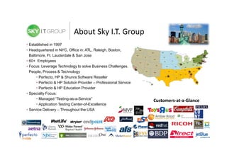 About Sky I.T. Group
• Established in 1997
• Headquartered in NYC, Office in: ATL, Raleigh, Boston,
Baltimore, Ft. Lauderdale & San Jose
• 60+ Employees
• Focus: Leverage Technology to solve Business Challenges.
People, Process & Technology
• Perfecto, HP & Shunra Software Reseller
• Perfecto & HP Solution Provider – Professional Services
• Perfecto & HP Education Provider
• Specialty Focus:
• Managed “Testing-as-a-Service”
• Application Testing Center-of-Excellence
• Service Delivery – Throughout the USA

Customers-at-a-Glance

 