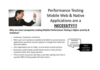 Performance Testing
Mobile Web & Native
Applications are a
NECESSITY!!!
Why are more companies making Mobile Performance Testing a Higher priority &
initiative?
– Customers, Customers, Customers
– More users are moving to smartphone & tablets to access business
applications, purchase consumer goods or manage their daily lives,
than ever before.
– User expectations are at a high…no one wants to wait anymore
– Businesses need to keep up with these trends or they will lose
customers faster than acquiring them.
– 57% of online consumers will leave a site after waiting more than 3
seconds. 80% of those people will never return.

Satisfied
customers
tell 3 friends

Angry
customers
tell 3,000

 
