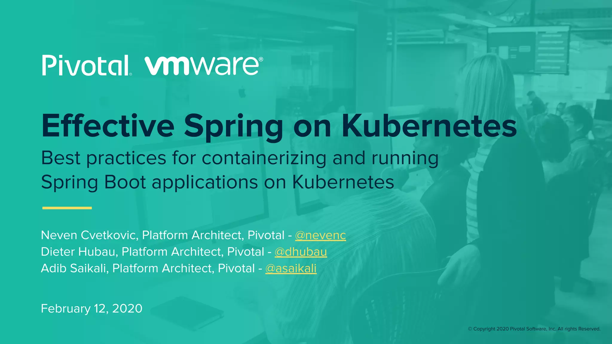 © Copyright 2020 Pivotal Software, Inc. All rights Reserved.
February 12, 2020
Eﬀective Spring on Kubernetes
Best practices for containerizing and running
Spring Boot applications on Kubernetes
Neven Cvetkovic, Platform Architect, Pivotal - @nevenc
Dieter Hubau, Platform Architect, Pivotal - @dhubau
Adib Saikali, Platform Architect, Pivotal - @asaikali
 