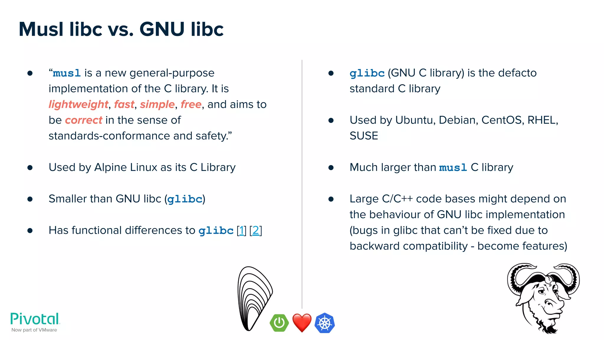 Musl libc vs. GNU libc
● “musl is a new general-purpose
implementation of the C library. It is
lightweight, fast, simple, free, and aims to
be correct in the sense of
standards-conformance and safety.”
● Used by Alpine Linux as its C Library
● Smaller than GNU libc (glibc)
● Has functional diﬀerences to glibc [1] [2]
● glibc (GNU C library) is the defacto
standard C library
● Used by Ubuntu, Debian, CentOS, RHEL,
SUSE
● Much larger than musl C library
● Large C/C++ code bases might depend on
the behaviour of GNU libc implementation
(bugs in glibc that can’t be ﬁxed due to
backward compatibility - become features)
 