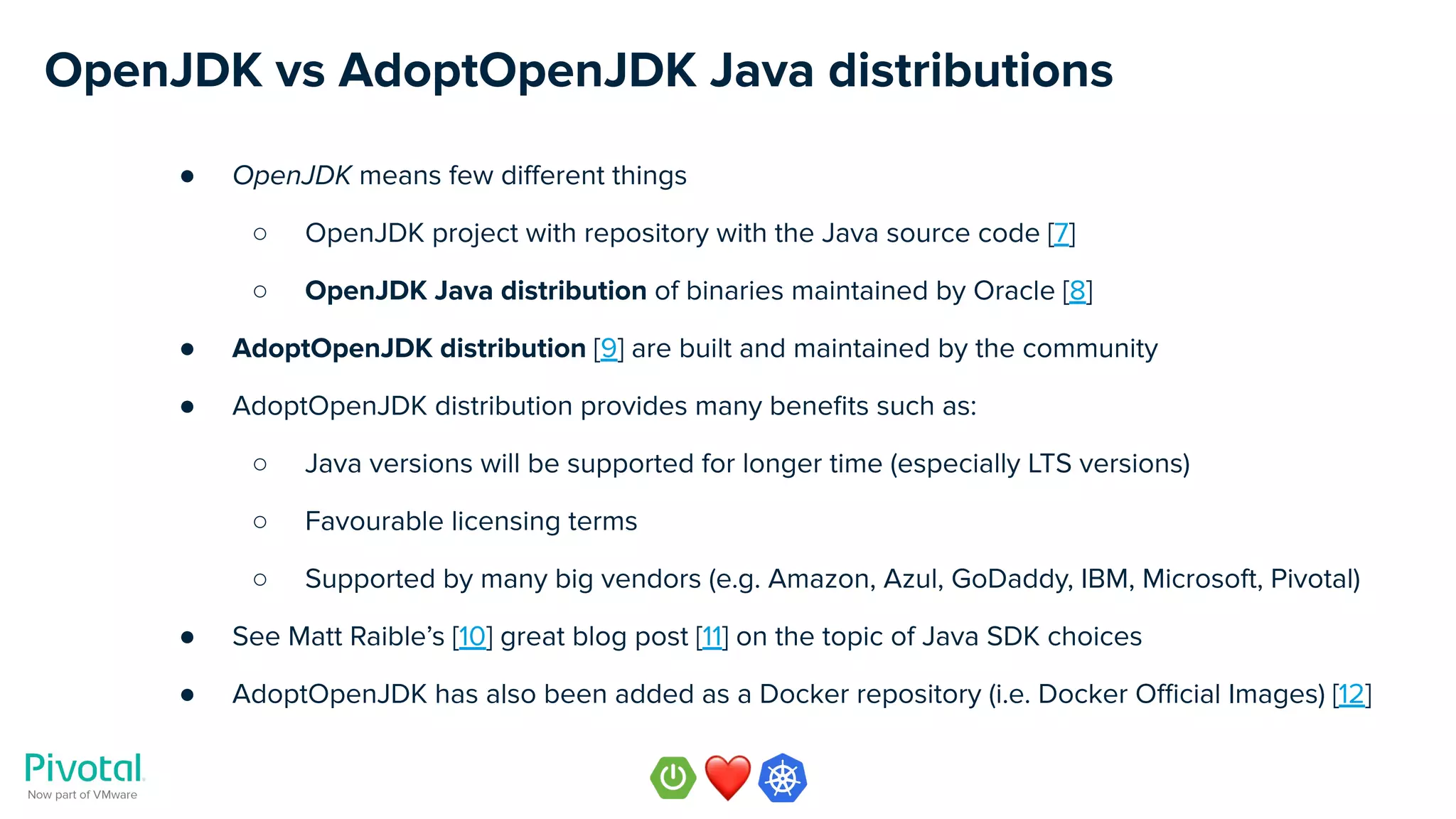 OpenJDK vs AdoptOpenJDK Java distributions
● OpenJDK means few diﬀerent things
○ OpenJDK project with repository with the Java source code [7]
○ OpenJDK Java distribution of binaries maintained by Oracle [8]
● AdoptOpenJDK distribution [9] are built and maintained by the community
● AdoptOpenJDK distribution provides many beneﬁts such as:
○ Java versions will be supported for longer time (especially LTS versions)
○ Favourable licensing terms
○ Supported by many big vendors (e.g. Amazon, Azul, GoDaddy, IBM, Microsoft, Pivotal)
● See Matt Raible’s [10] great blog post [11] on the topic of Java SDK choices
● AdoptOpenJDK has also been added as a Docker repository (i.e. Docker Oﬃcial Images) [12]
 