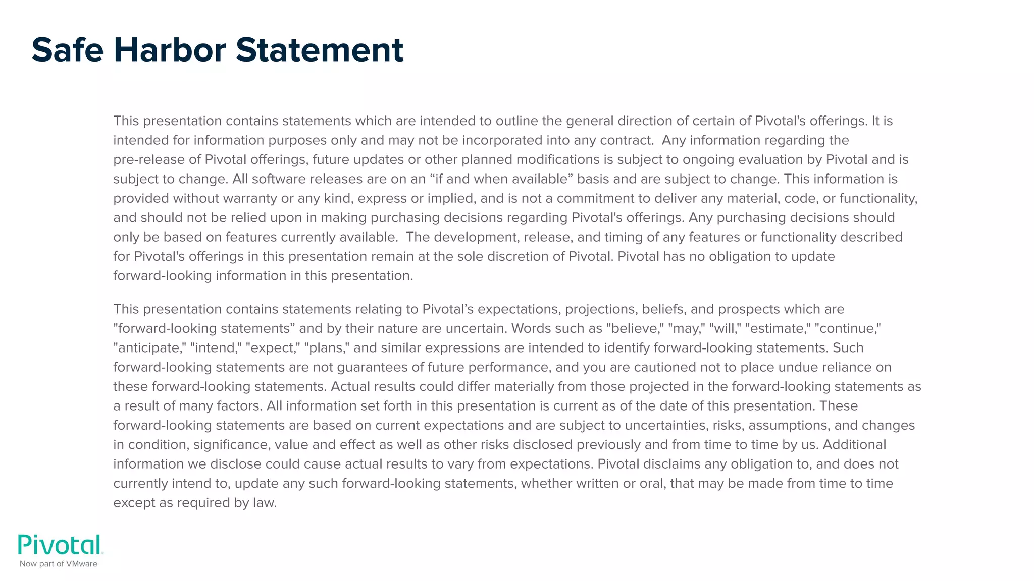 Safe Harbor Statement
This presentation contains statements which are intended to outline the general direction of certain of Pivotal's oﬀerings. It is
intended for information purposes only and may not be incorporated into any contract. Any information regarding the
pre-release of Pivotal oﬀerings, future updates or other planned modiﬁcations is subject to ongoing evaluation by Pivotal and is
subject to change. All software releases are on an “if and when available” basis and are subject to change. This information is
provided without warranty or any kind, express or implied, and is not a commitment to deliver any material, code, or functionality,
and should not be relied upon in making purchasing decisions regarding Pivotal's oﬀerings. Any purchasing decisions should
only be based on features currently available. The development, release, and timing of any features or functionality described
for Pivotal's oﬀerings in this presentation remain at the sole discretion of Pivotal. Pivotal has no obligation to update
forward-looking information in this presentation.
This presentation contains statements relating to Pivotal’s expectations, projections, beliefs, and prospects which are
"forward-looking statements” and by their nature are uncertain. Words such as "believe," "may," "will," "estimate," "continue,"
"anticipate," "intend," "expect," "plans," and similar expressions are intended to identify forward-looking statements. Such
forward-looking statements are not guarantees of future performance, and you are cautioned not to place undue reliance on
these forward-looking statements. Actual results could diﬀer materially from those projected in the forward-looking statements as
a result of many factors. All information set forth in this presentation is current as of the date of this presentation. These
forward-looking statements are based on current expectations and are subject to uncertainties, risks, assumptions, and changes
in condition, signiﬁcance, value and eﬀect as well as other risks disclosed previously and from time to time by us. Additional
information we disclose could cause actual results to vary from expectations. Pivotal disclaims any obligation to, and does not
currently intend to, update any such forward-looking statements, whether written or oral, that may be made from time to time
except as required by law.
 