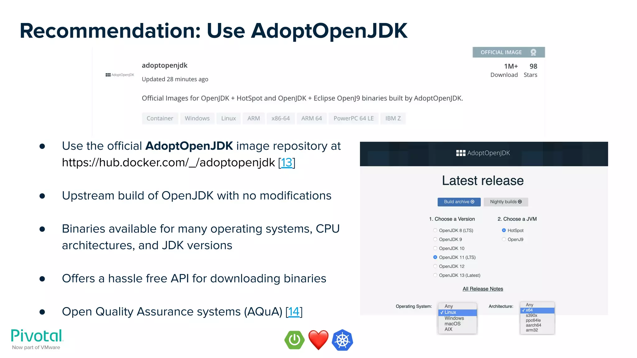 Recommendation: Use AdoptOpenJDK
● Use the oﬃcial AdoptOpenJDK image repository at
https://hub.docker.com/_/adoptopenjdk [13]
● Upstream build of OpenJDK with no modiﬁcations
● Binaries available for many operating systems, CPU
architectures, and JDK versions
● Oﬀers a hassle free API for downloading binaries
● Open Quality Assurance systems (AQuA) [14]
 