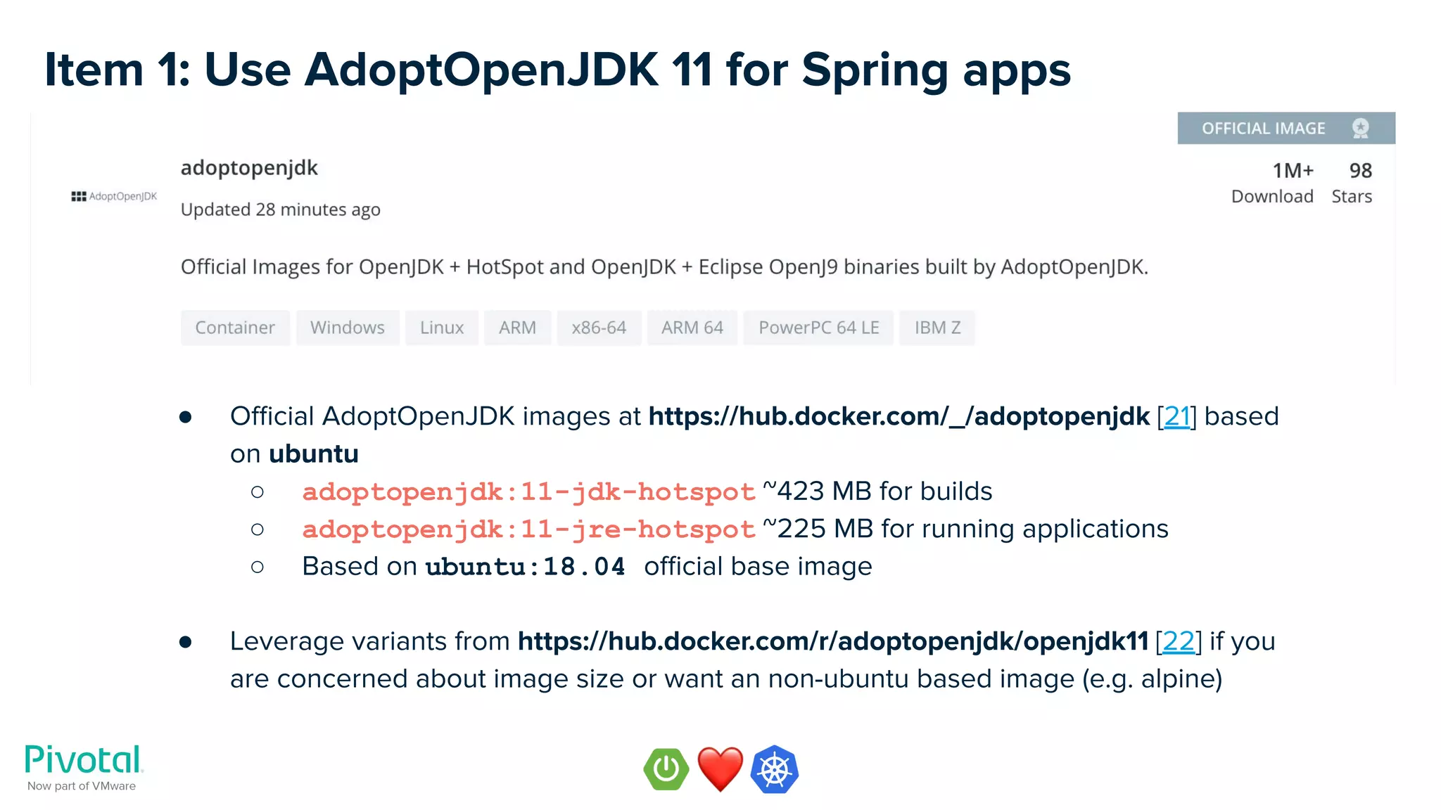 Item 1: Use AdoptOpenJDK 11 for Spring apps
● Oﬃcial AdoptOpenJDK images at https://hub.docker.com/_/adoptopenjdk [21] based
on ubuntu
○ adoptopenjdk:11-jdk-hotspot ~423 MB for builds
○ adoptopenjdk:11-jre-hotspot ~225 MB for running applications
○ Based on ubuntu:18.04 oﬃcial base image
● Leverage variants from https://hub.docker.com/r/adoptopenjdk/openjdk11 [22] if you
are concerned about image size or want an non-ubuntu based image (e.g. alpine)
 