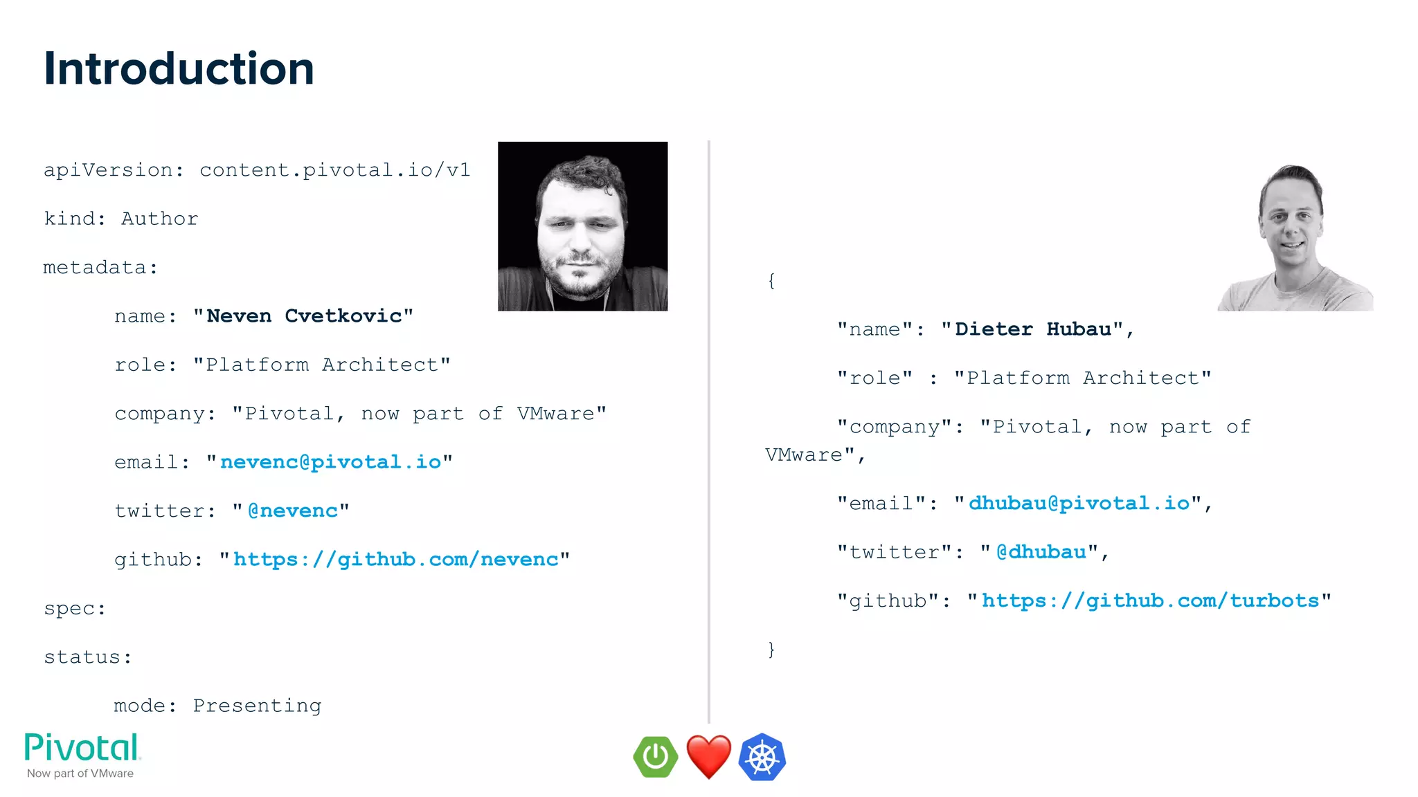 apiVersion: content.pivotal.io/v1
kind: Author
metadata:
name: "Neven Cvetkovic"
role: "Platform Architect"
company: "Pivotal, now part of VMware"
email: "nevenc@pivotal.io"
twitter: "@nevenc"
github: "https://github.com/nevenc"
spec:
status:
mode: Presenting
Introduction
{
"name": "Dieter Hubau",
"role" : "Platform Architect"
"company": "Pivotal, now part of
VMware",
"email": "dhubau@pivotal.io",
"twitter": " @dhubau",
"github": " https://github.com/turbots"
}
 