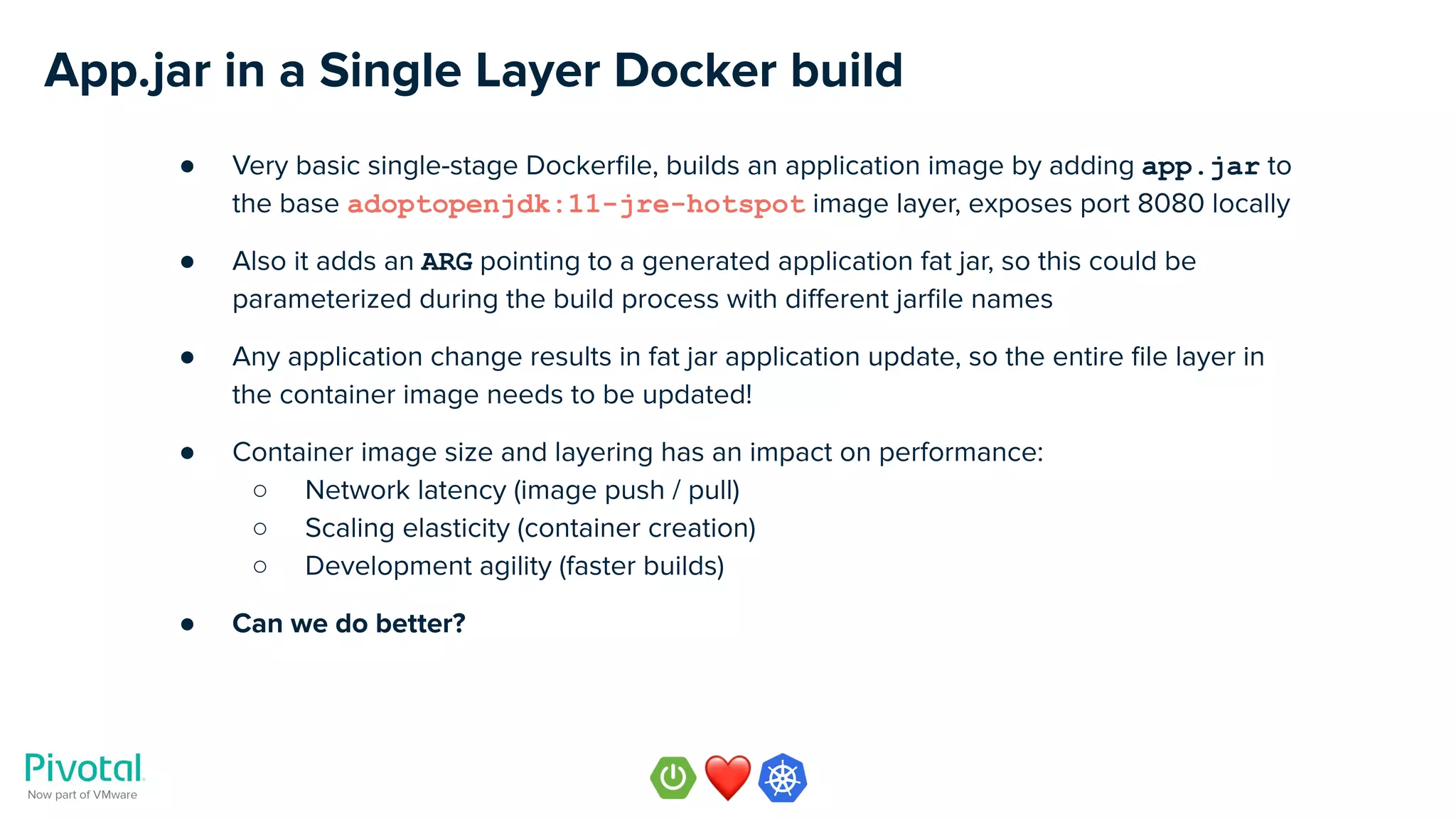 App.jar in a Single Layer Docker build
● Very basic single-stage Dockerﬁle, builds an application image by adding app.jar to
the base adoptopenjdk:11-jre-hotspot image layer, exposes port 8080 locally
● Also it adds an ARG pointing to a generated application fat jar, so this could be
parameterized during the build process with diﬀerent jarﬁle names
● Any application change results in fat jar application update, so the entire ﬁle layer in
the container image needs to be updated!
● Container image size and layering has an impact on performance:
○ Network latency (image push / pull)
○ Scaling elasticity (container creation)
○ Development agility (faster builds)
● Can we do better?
 