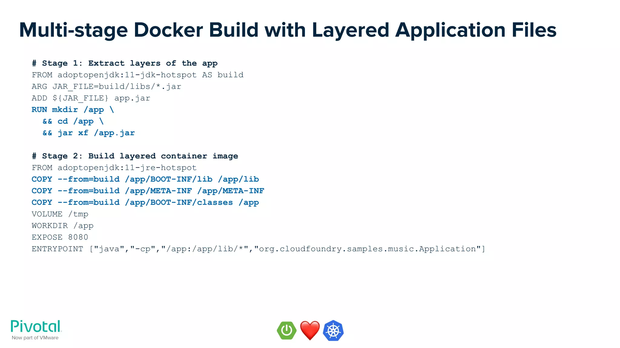 Multi-stage Docker Build with Layered Application Files
# Stage 1: Extract layers of the app
FROM adoptopenjdk:11-jdk-hotspot AS build
ARG JAR_FILE=build/libs/*.jar
ADD ${JAR_FILE} app.jar
RUN mkdir /app 
&& cd /app 
&& jar xf /app.jar
# Stage 2: Build layered container image
FROM adoptopenjdk:11-jre-hotspot
COPY --from=build /app/BOOT-INF/lib /app/lib
COPY --from=build /app/META-INF /app/META-INF
COPY --from=build /app/BOOT-INF/classes /app
VOLUME /tmp
WORKDIR /app
EXPOSE 8080
ENTRYPOINT ["java","-cp","/app:/app/lib/*","org.cloudfoundry.samples.music.Application"]
 
