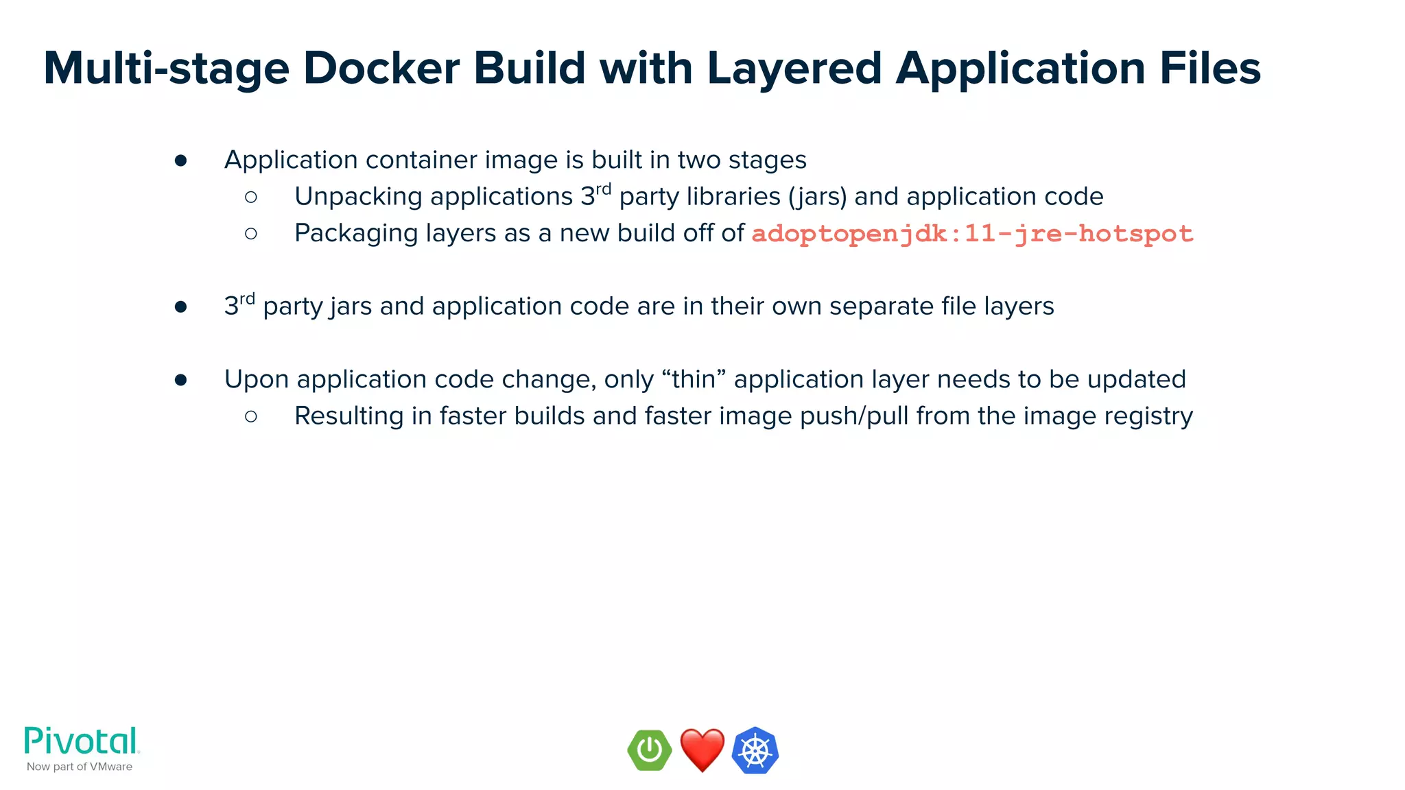 Multi-stage Docker Build with Layered Application Files
● Application container image is built in two stages
○ Unpacking applications 3rd
party libraries (jars) and application code
○ Packaging layers as a new build oﬀ of adoptopenjdk:11-jre-hotspot
● 3rd
party jars and application code are in their own separate ﬁle layers
● Upon application code change, only “thin” application layer needs to be updated
○ Resulting in faster builds and faster image push/pull from the image registry
 