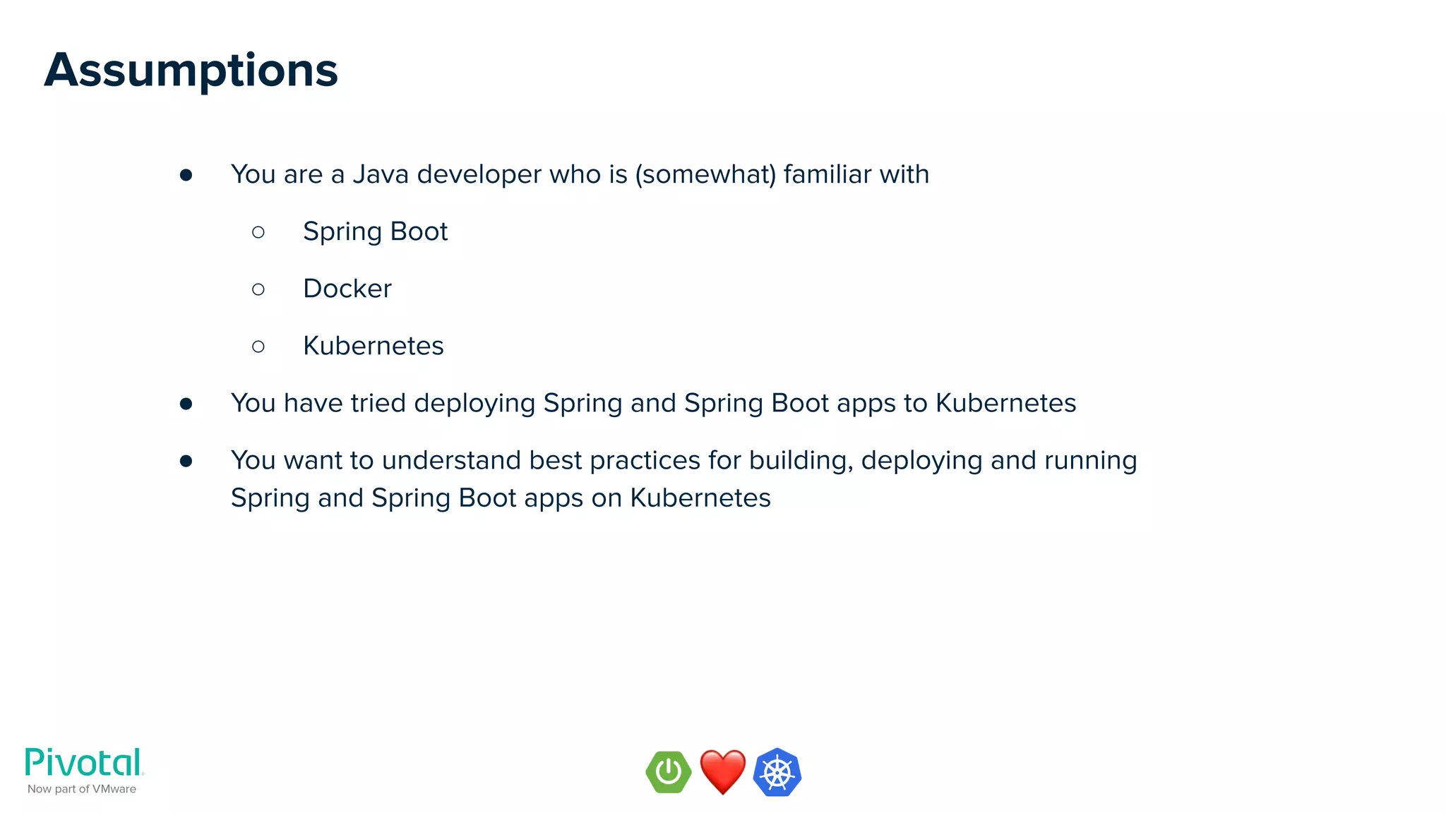 Assumptions
● You are a Java developer who is (somewhat) familiar with
○ Spring Boot
○ Docker
○ Kubernetes
● You have tried deploying Spring and Spring Boot apps to Kubernetes
● You want to understand best practices for building, deploying and running
Spring and Spring Boot apps on Kubernetes
 