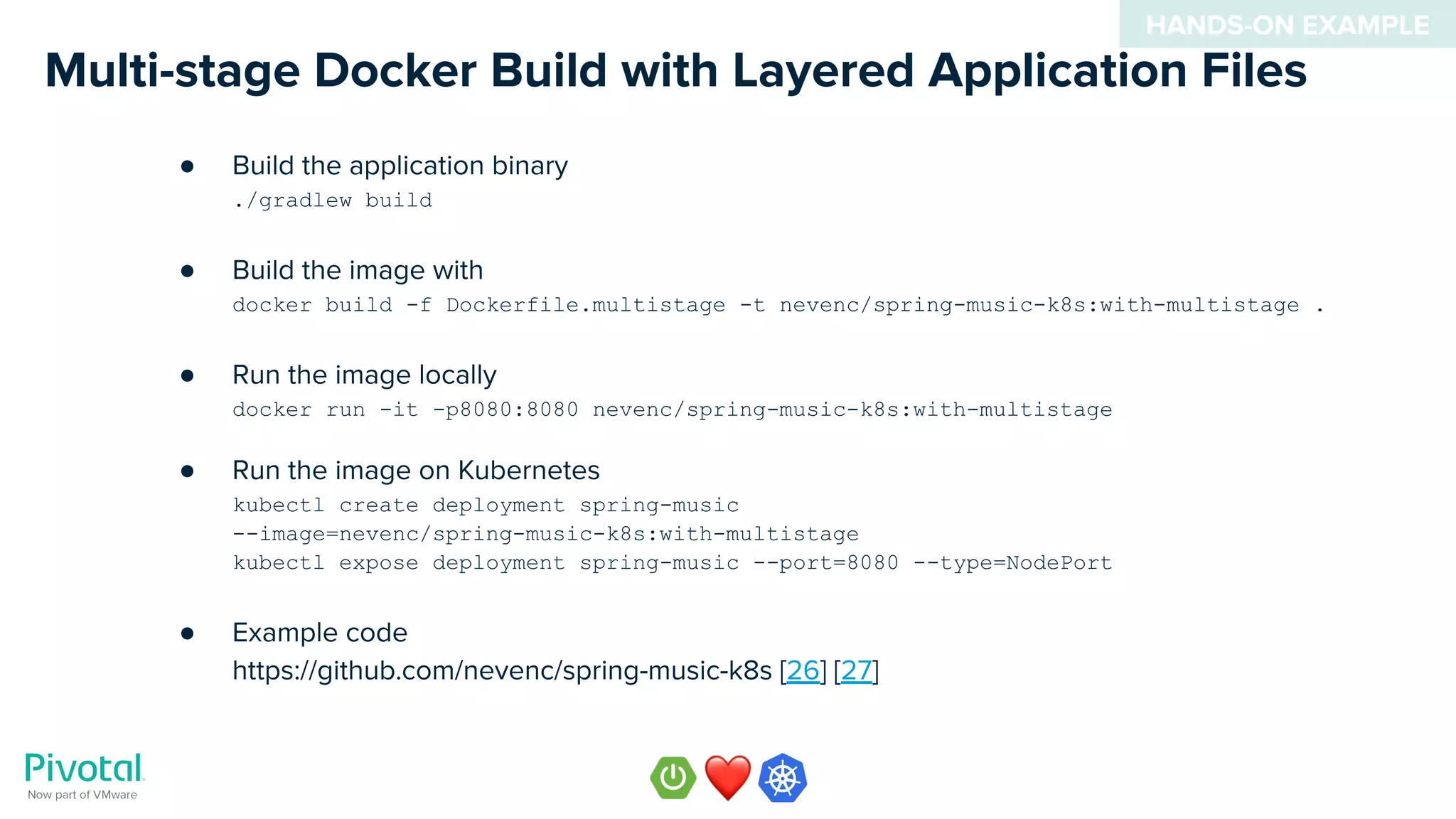 Multi-stage Docker Build with Layered Application Files
● Build the application binary
./gradlew build
● Build the image with
docker build -f Dockerfile.multistage -t nevenc/spring-music-k8s:with-multistage .
● Run the image locally
docker run -it -p8080:8080 nevenc/spring-music-k8s:with-multistage
● Run the image on Kubernetes
kubectl create deployment spring-music
--image=nevenc/spring-music-k8s:with-multistage
kubectl expose deployment spring-music --port=8080 --type=NodePort
● Example code
https://github.com/nevenc/spring-music-k8s [26] [27]
HANDS-ON EXAMPLE
 