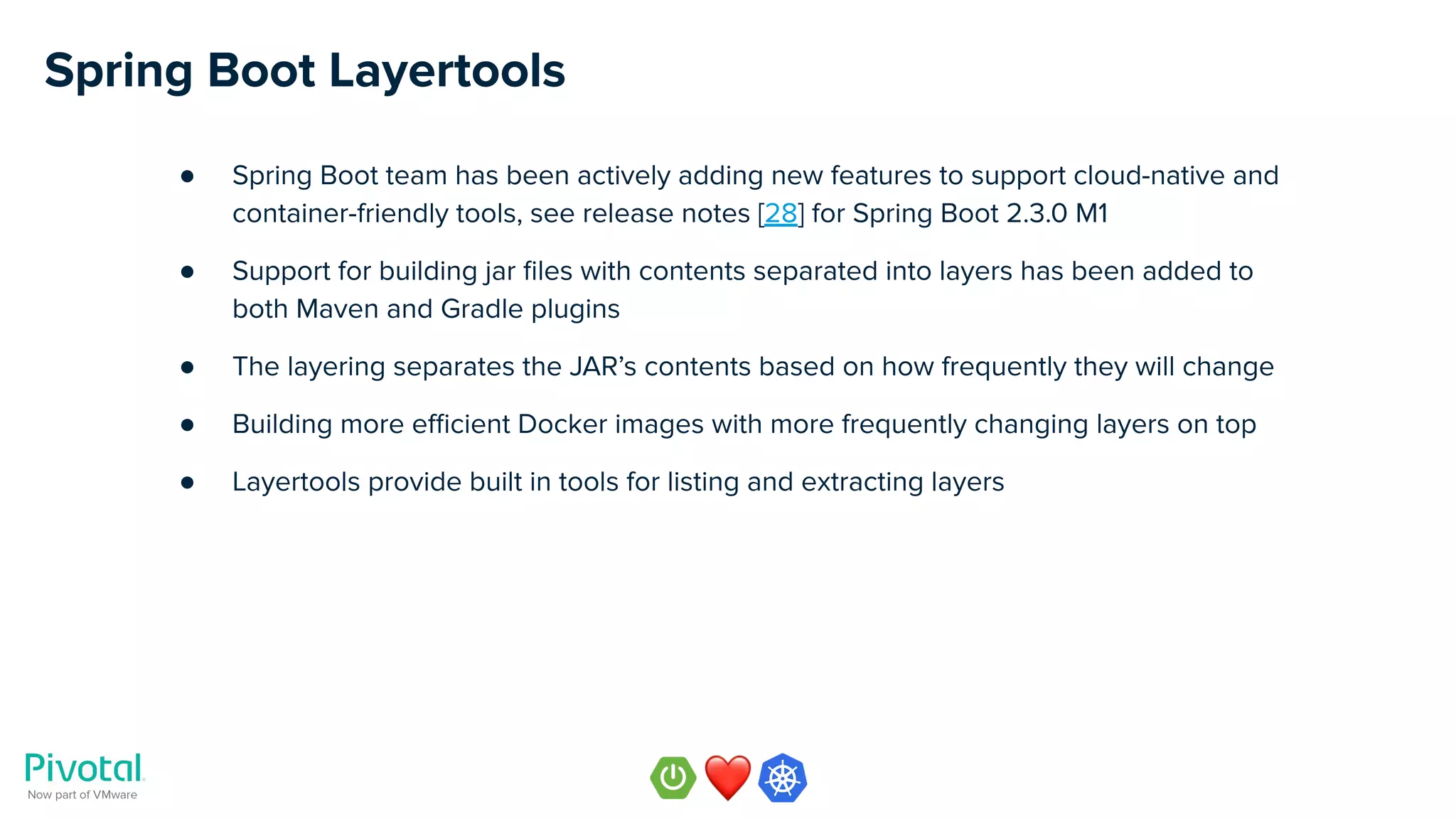 Spring Boot Layertools
● Spring Boot team has been actively adding new features to support cloud-native and
container-friendly tools, see release notes [28] for Spring Boot 2.3.0 M1
● Support for building jar ﬁles with contents separated into layers has been added to
both Maven and Gradle plugins
● The layering separates the JAR’s contents based on how frequently they will change
● Building more eﬃcient Docker images with more frequently changing layers on top
● Layertools provide built in tools for listing and extracting layers
 