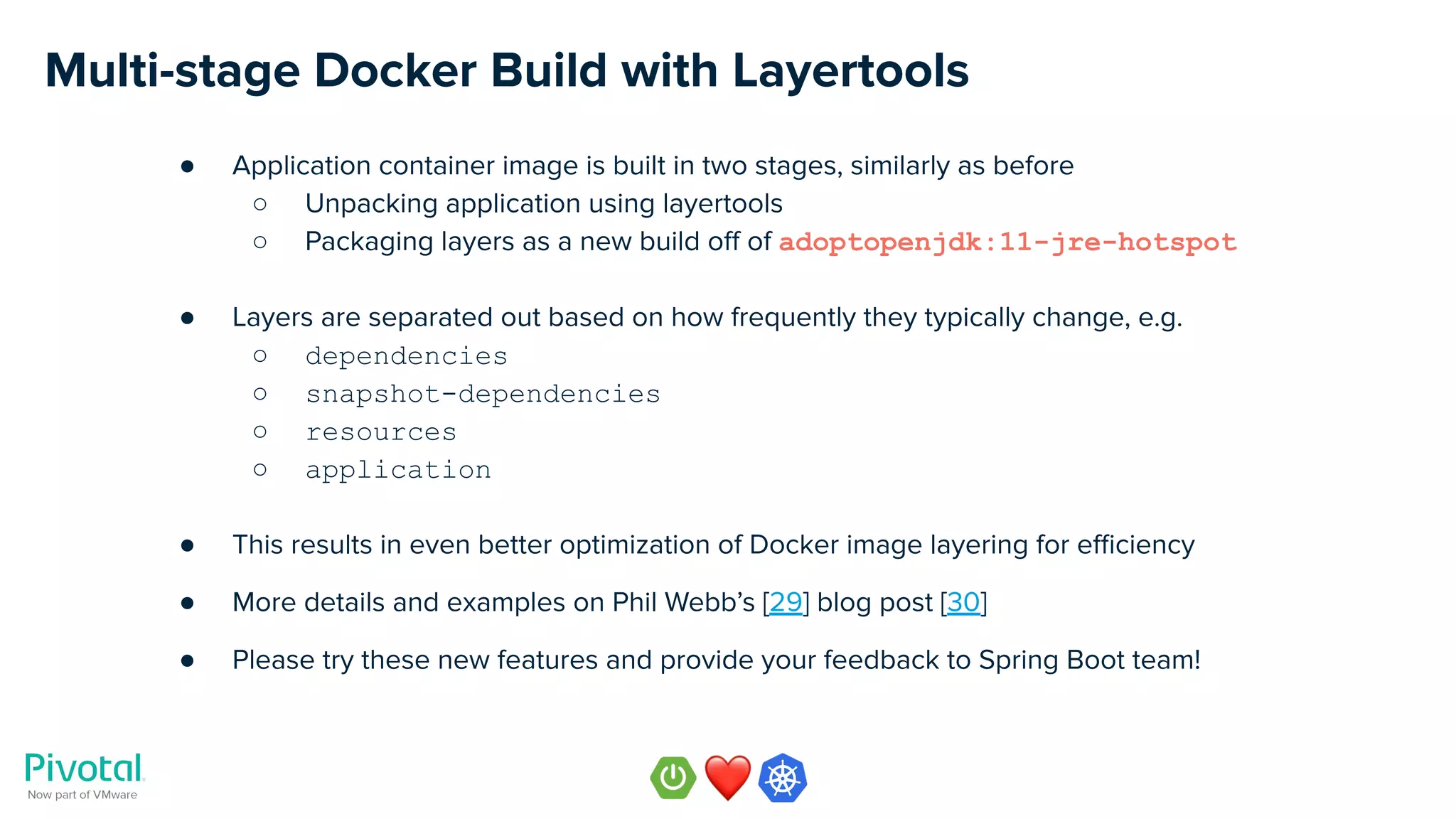 Multi-stage Docker Build with Layertools
● Application container image is built in two stages, similarly as before
○ Unpacking application using layertools
○ Packaging layers as a new build oﬀ of adoptopenjdk:11-jre-hotspot
● Layers are separated out based on how frequently they typically change, e.g.
○ dependencies
○ snapshot-dependencies
○ resources
○ application
● This results in even better optimization of Docker image layering for eﬃciency
● More details and examples on Phil Webb’s [29] blog post [30]
● Please try these new features and provide your feedback to Spring Boot team!
 