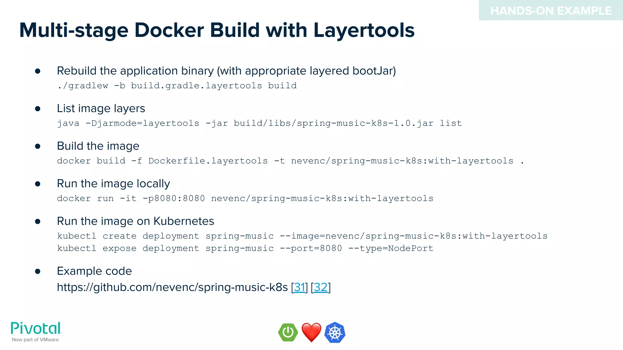 ● Rebuild the application binary (with appropriate layered bootJar)
./gradlew -b build.gradle.layertools build
● List image layers
java -Djarmode=layertools -jar build/libs/spring-music-k8s-1.0.jar list
● Build the image
docker build -f Dockerfile.layertools -t nevenc/spring-music-k8s:with-layertools .
● Run the image locally
docker run -it -p8080:8080 nevenc/spring-music-k8s:with-layertools
● Run the image on Kubernetes
kubectl create deployment spring-music --image=nevenc/spring-music-k8s:with-layertools
kubectl expose deployment spring-music --port=8080 --type=NodePort
● Example code
https://github.com/nevenc/spring-music-k8s [31] [32]
Multi-stage Docker Build with Layertools
HANDS-ON EXAMPLE
 