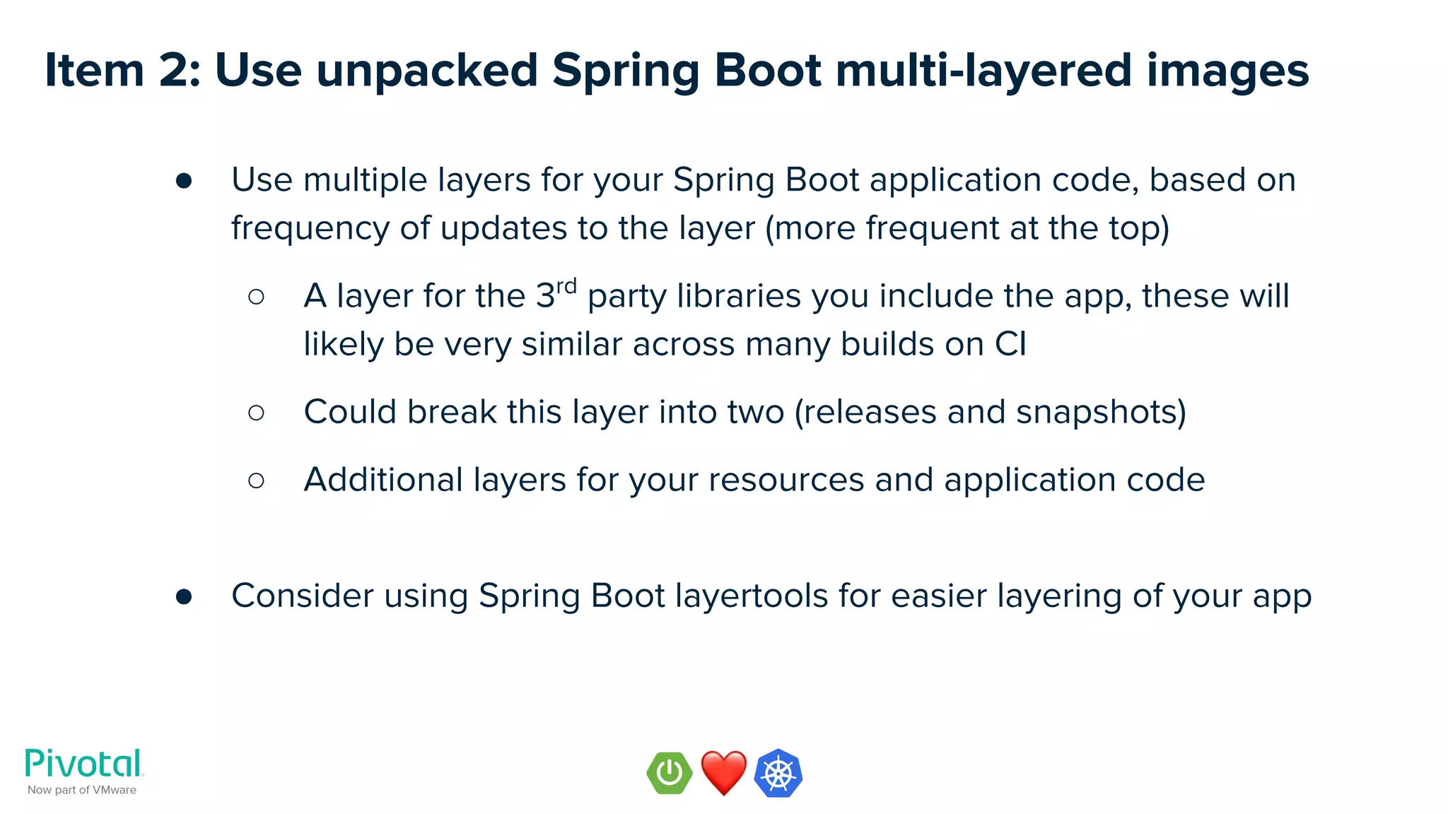 Item 2: Use unpacked Spring Boot multi-layered images
● Use multiple layers for your Spring Boot application code, based on
frequency of updates to the layer (more frequent at the top)
○ A layer for the 3rd
party libraries you include the app, these will
likely be very similar across many builds on CI
○ Could break this layer into two (releases and snapshots)
○ Additional layers for your resources and application code
● Consider using Spring Boot layertools for easier layering of your app
 