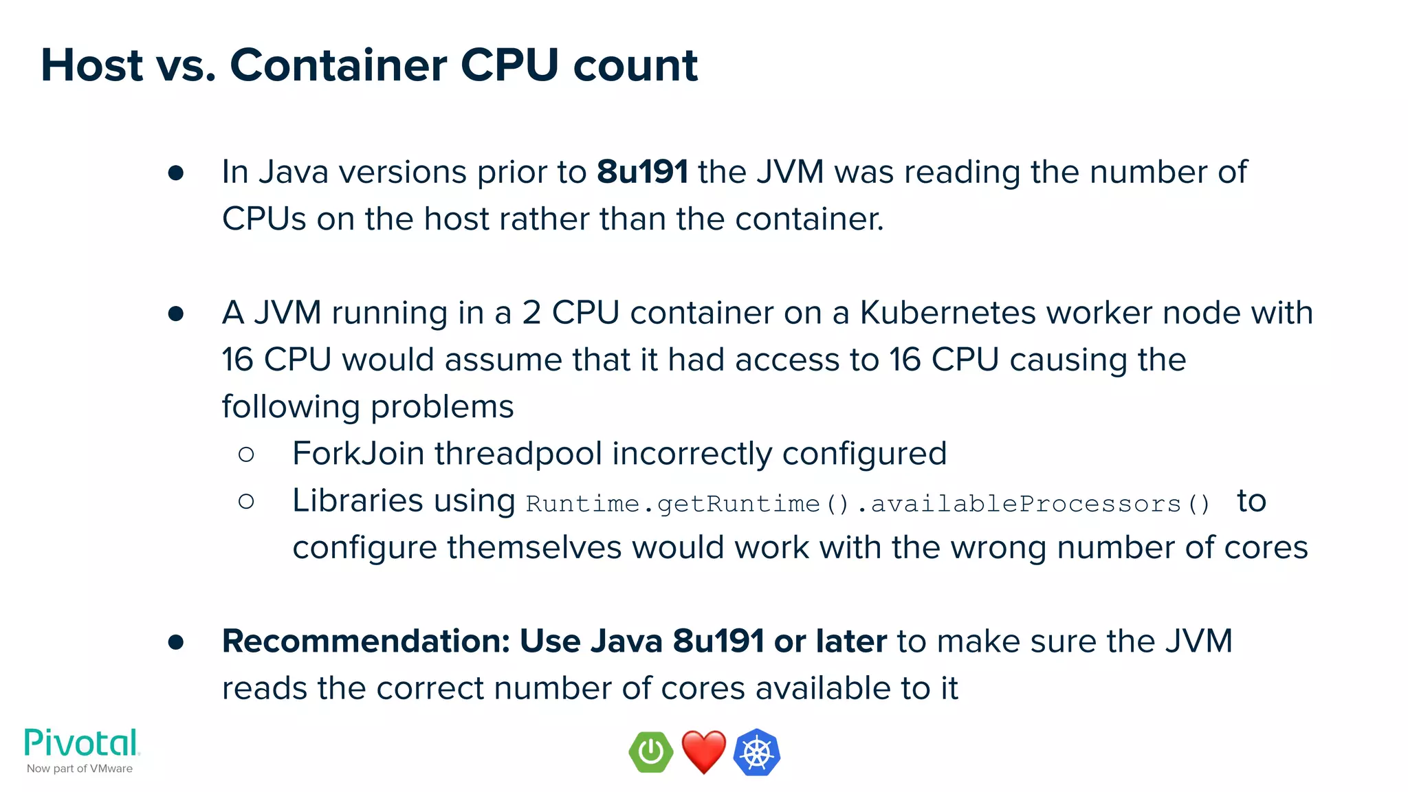 Host vs. Container CPU count
● In Java versions prior to 8u191 the JVM was reading the number of
CPUs on the host rather than the container.
● A JVM running in a 2 CPU container on a Kubernetes worker node with
16 CPU would assume that it had access to 16 CPU causing the
following problems
○ ForkJoin threadpool incorrectly conﬁgured
○ Libraries using Runtime.getRuntime().availableProcessors() to
conﬁgure themselves would work with the wrong number of cores
● Recommendation: Use Java 8u191 or later to make sure the JVM
reads the correct number of cores available to it
 