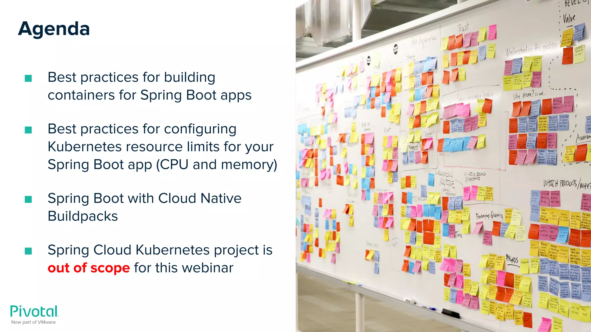 Cover w/ Image
Agenda
■ Best practices for building
containers for Spring Boot apps
■ Best practices for conﬁguring
Kubernetes resource limits for your
Spring Boot app (CPU and memory)
■ Spring Boot with Cloud Native
Buildpacks
■ Spring Cloud Kubernetes project is
out of scope for this webinar
 