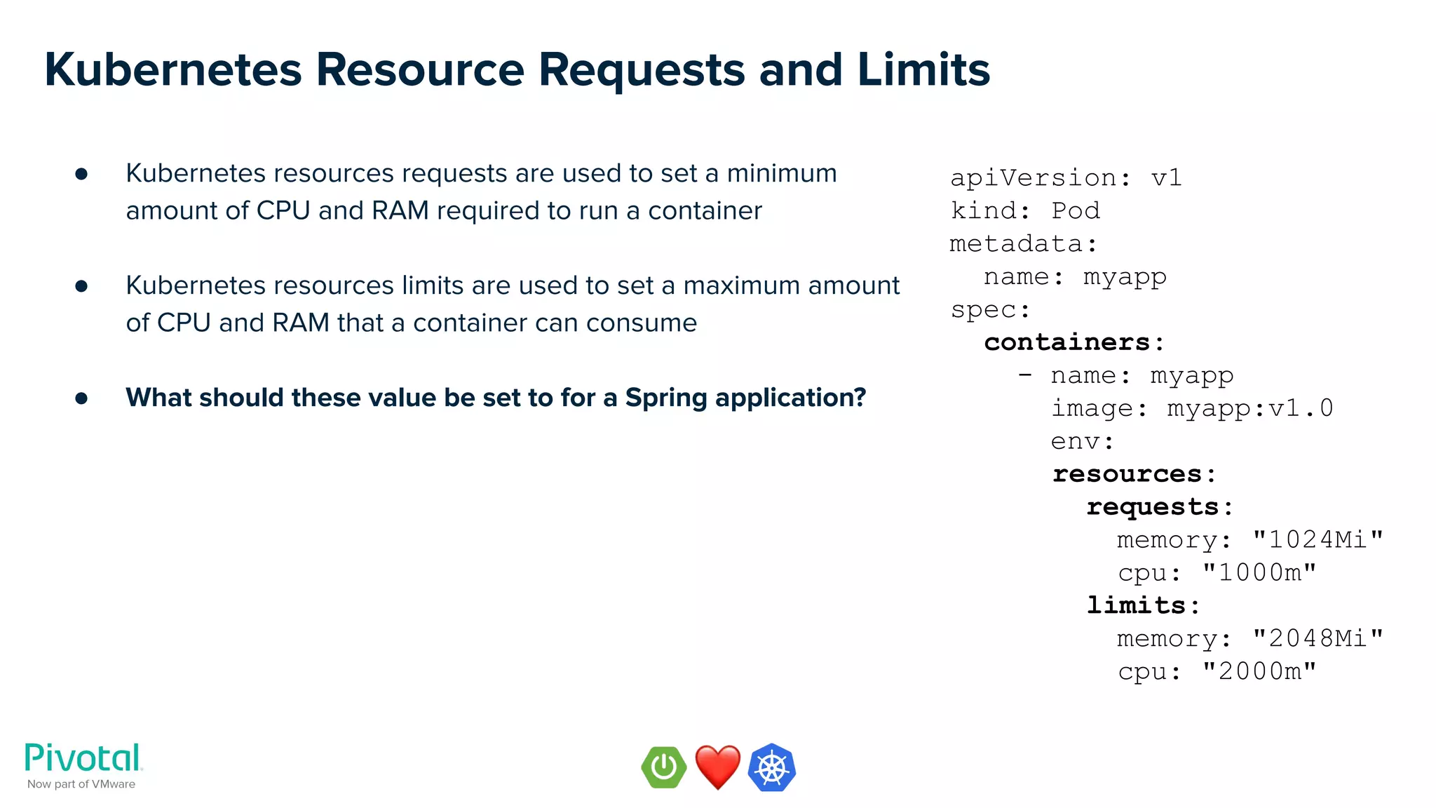 Kubernetes Resource Requests and Limits
● Kubernetes resources requests are used to set a minimum
amount of CPU and RAM required to run a container
● Kubernetes resources limits are used to set a maximum amount
of CPU and RAM that a container can consume
● What should these value be set to for a Spring application?
apiVersion: v1
kind: Pod
metadata:
name: myapp
spec:
containers:
- name: myapp
image: myapp:v1.0
env:
resources:
requests:
memory: "1024Mi"
cpu: "1000m"
limits:
memory: "2048Mi"
cpu: "2000m"
 