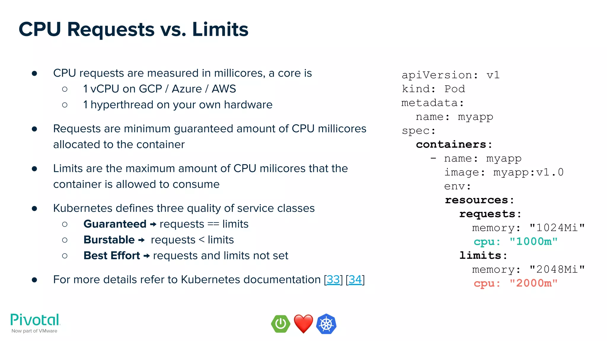 CPU Requests vs. Limits
● CPU requests are measured in millicores, a core is
○ 1 vCPU on GCP / Azure / AWS
○ 1 hyperthread on your own hardware
● Requests are minimum guaranteed amount of CPU millicores
allocated to the container
● Limits are the maximum amount of CPU milicores that the
container is allowed to consume
● Kubernetes deﬁnes three quality of service classes
○ Guaranteed → requests == limits
○ Burstable → requests < limits
○ Best Eﬀort → requests and limits not set
● For more details refer to Kubernetes documentation [33] [34]
apiVersion: v1
kind: Pod
metadata:
name: myapp
spec:
containers:
- name: myapp
image: myapp:v1.0
env:
resources:
requests:
memory: "1024Mi"
cpu: "1000m"
limits:
memory: "2048Mi"
cpu: "2000m"
 
