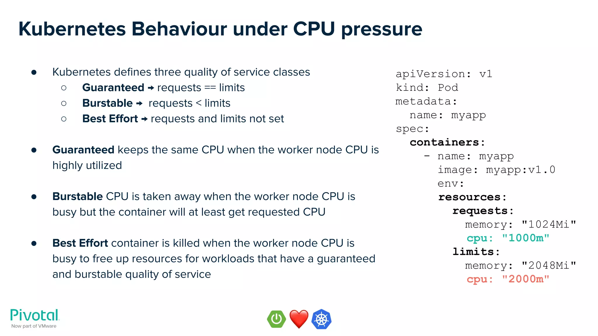 Kubernetes Behaviour under CPU pressure
● Kubernetes deﬁnes three quality of service classes
○ Guaranteed → requests == limits
○ Burstable → requests < limits
○ Best Eﬀort → requests and limits not set
● Guaranteed keeps the same CPU when the worker node CPU is
highly utilized
● Burstable CPU is taken away when the worker node CPU is
busy but the container will at least get requested CPU
● Best Eﬀort container is killed when the worker node CPU is
busy to free up resources for workloads that have a guaranteed
and burstable quality of service
apiVersion: v1
kind: Pod
metadata:
name: myapp
spec:
containers:
- name: myapp
image: myapp:v1.0
env:
resources:
requests:
memory: "1024Mi"
cpu: "1000m"
limits:
memory: "2048Mi"
cpu: "2000m"
 