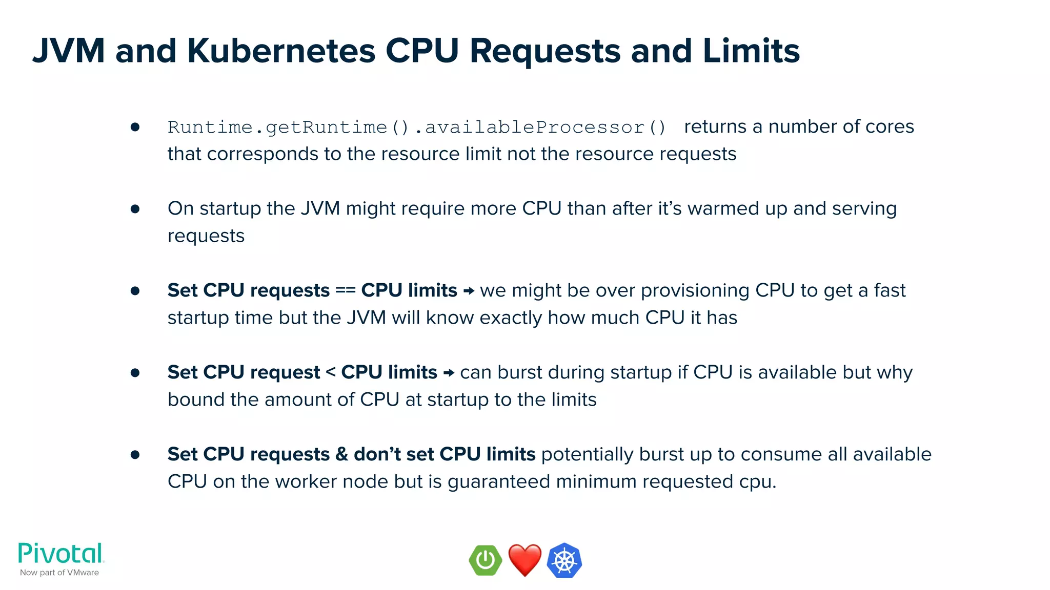 JVM and Kubernetes CPU Requests and Limits
● Runtime.getRuntime().availableProcessor() returns a number of cores
that corresponds to the resource limit not the resource requests
● On startup the JVM might require more CPU than after it’s warmed up and serving
requests
● Set CPU requests == CPU limits → we might be over provisioning CPU to get a fast
startup time but the JVM will know exactly how much CPU it has
● Set CPU request < CPU limits → can burst during startup if CPU is available but why
bound the amount of CPU at startup to the limits
● Set CPU requests & don’t set CPU limits potentially burst up to consume all available
CPU on the worker node but is guaranteed minimum requested cpu.
 