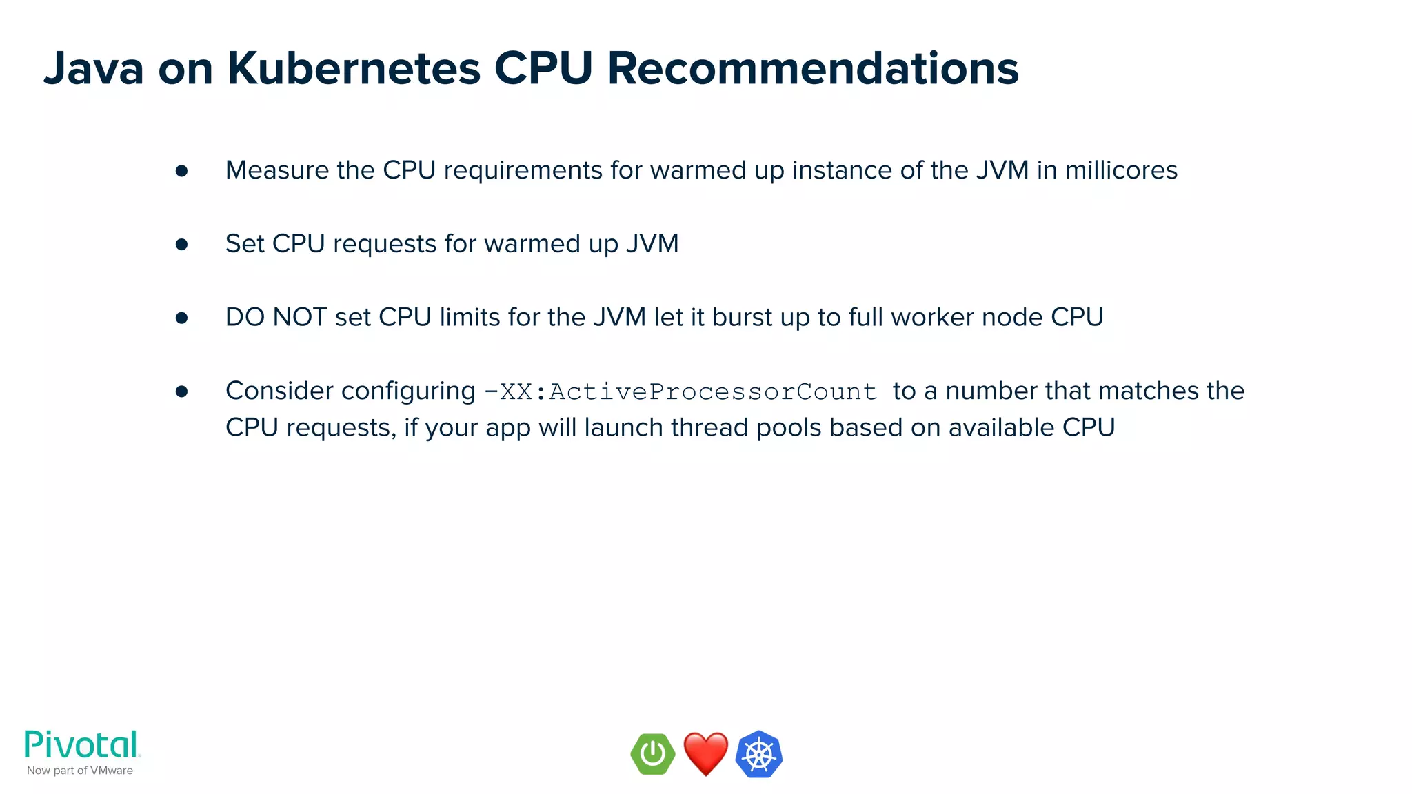 Java on Kubernetes CPU Recommendations
● Measure the CPU requirements for warmed up instance of the JVM in millicores
● Set CPU requests for warmed up JVM
● DO NOT set CPU limits for the JVM let it burst up to full worker node CPU
● Consider conﬁguring -XX:ActiveProcessorCount to a number that matches the
CPU requests, if your app will launch thread pools based on available CPU
 