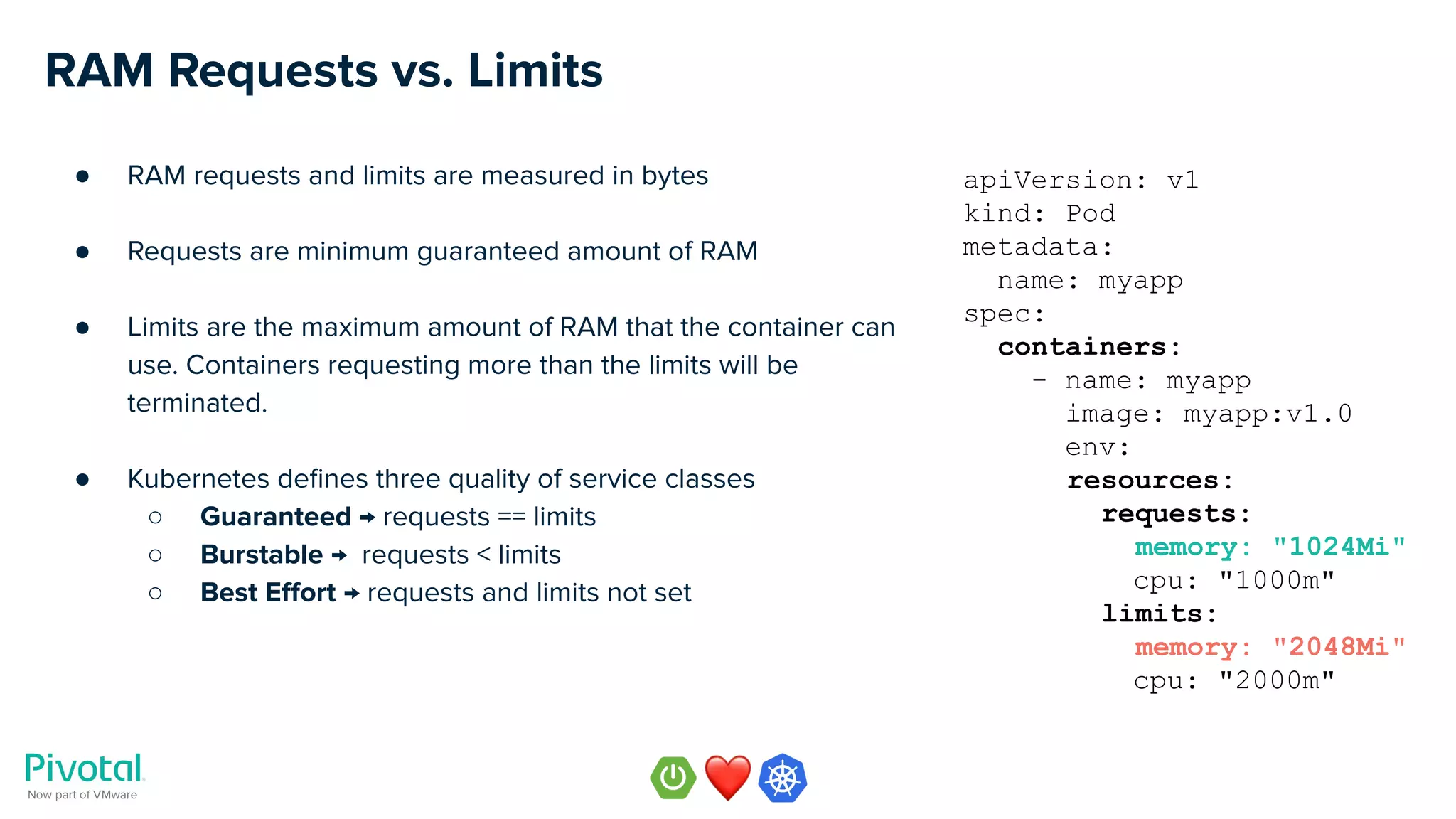 RAM Requests vs. Limits
● RAM requests and limits are measured in bytes
● Requests are minimum guaranteed amount of RAM
● Limits are the maximum amount of RAM that the container can
use. Containers requesting more than the limits will be
terminated.
● Kubernetes deﬁnes three quality of service classes
○ Guaranteed → requests == limits
○ Burstable → requests < limits
○ Best Eﬀort → requests and limits not set
apiVersion: v1
kind: Pod
metadata:
name: myapp
spec:
containers:
- name: myapp
image: myapp:v1.0
env:
resources:
requests:
memory: "1024Mi"
cpu: "1000m"
limits:
memory: "2048Mi"
cpu: "2000m"
 