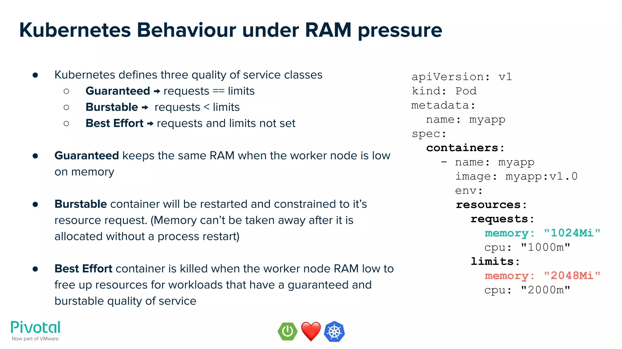Kubernetes Behaviour under RAM pressure
● Kubernetes deﬁnes three quality of service classes
○ Guaranteed → requests == limits
○ Burstable → requests < limits
○ Best Eﬀort → requests and limits not set
● Guaranteed keeps the same RAM when the worker node is low
on memory
● Burstable container will be restarted and constrained to it’s
resource request. (Memory can’t be taken away after it is
allocated without a process restart)
● Best Eﬀort container is killed when the worker node RAM low to
free up resources for workloads that have a guaranteed and
burstable quality of service
apiVersion: v1
kind: Pod
metadata:
name: myapp
spec:
containers:
- name: myapp
image: myapp:v1.0
env:
resources:
requests:
memory: "1024Mi"
cpu: "1000m"
limits:
memory: "2048Mi"
cpu: "2000m"
 