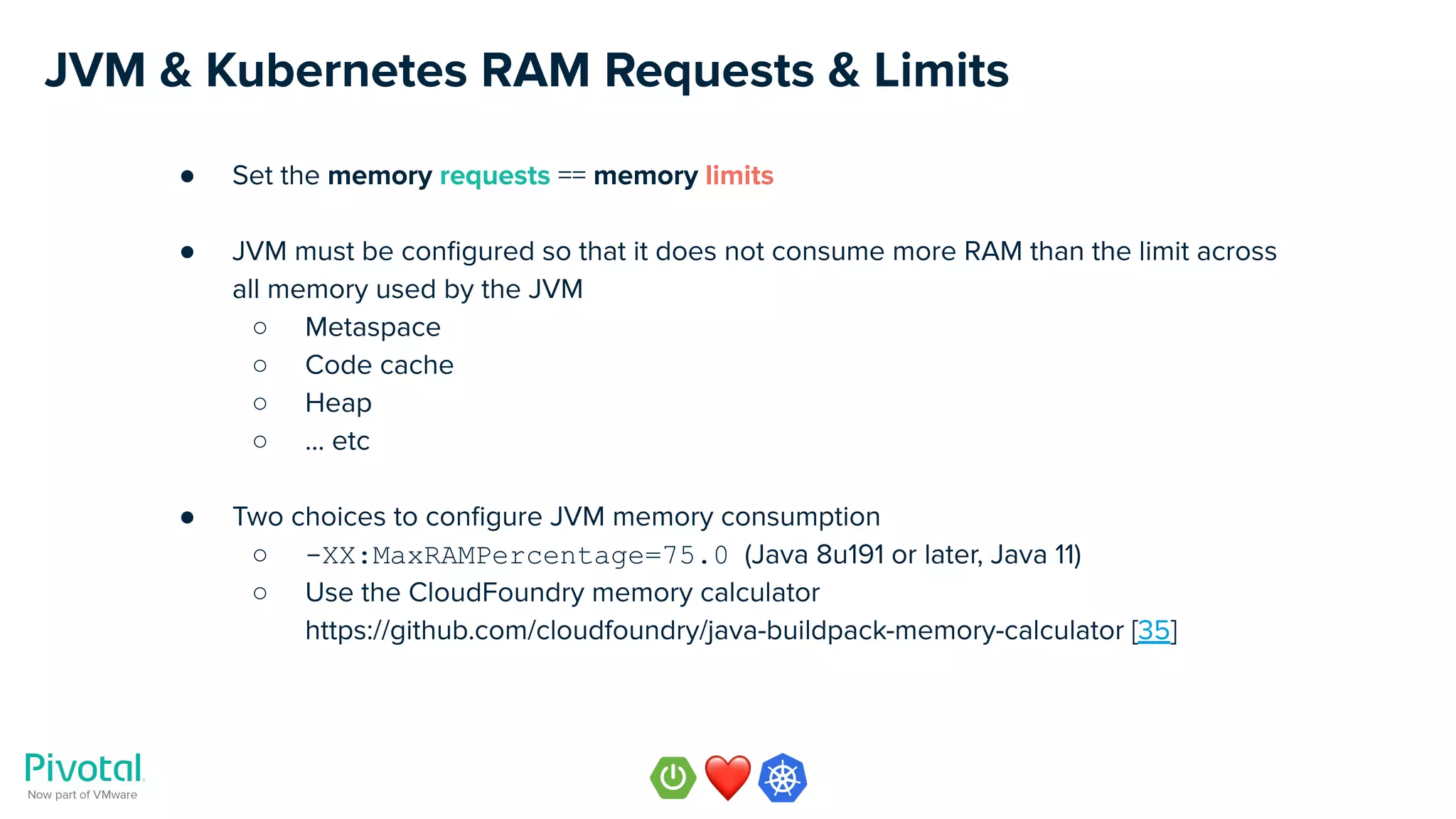 JVM & Kubernetes RAM Requests & Limits
● Set the memory requests == memory limits
● JVM must be conﬁgured so that it does not consume more RAM than the limit across
all memory used by the JVM
○ Metaspace
○ Code cache
○ Heap
○ … etc
● Two choices to conﬁgure JVM memory consumption
○ -XX:MaxRAMPercentage=75.0 (Java 8u191 or later, Java 11)
○ Use the CloudFoundry memory calculator
https://github.com/cloudfoundry/java-buildpack-memory-calculator [35]
 