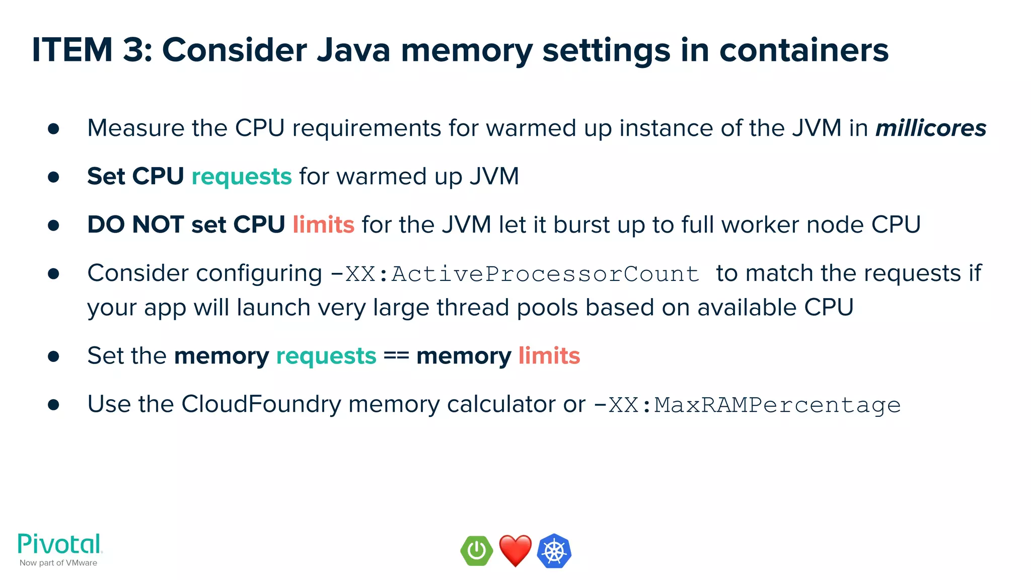 ITEM 3: Consider Java memory settings in containers
● Measure the CPU requirements for warmed up instance of the JVM in millicores
● Set CPU requests for warmed up JVM
● DO NOT set CPU limits for the JVM let it burst up to full worker node CPU
● Consider conﬁguring -XX:ActiveProcessorCount to match the requests if
your app will launch very large thread pools based on available CPU
● Set the memory requests == memory limits
● Use the CloudFoundry memory calculator or -XX:MaxRAMPercentage
 
