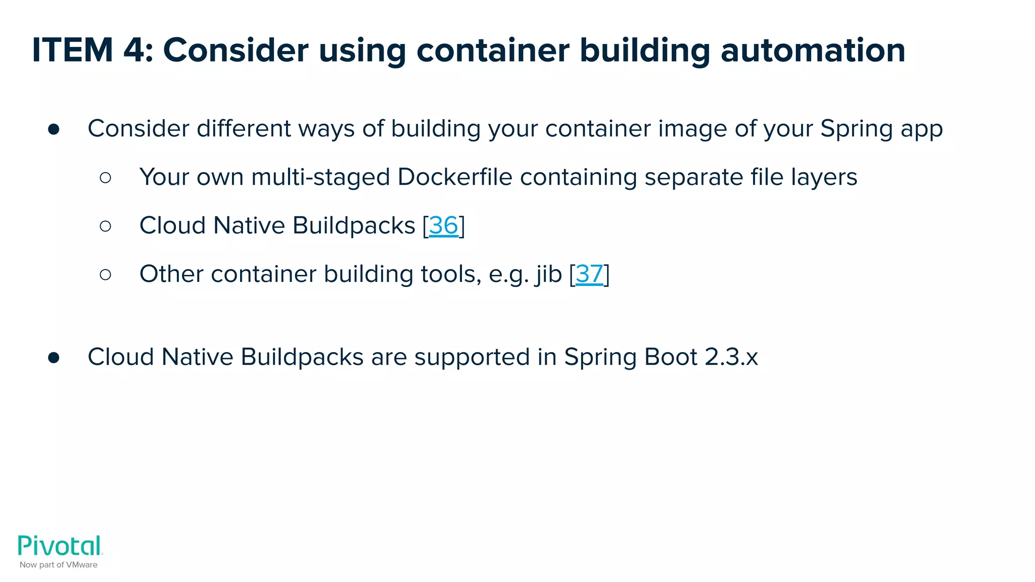 ITEM 4: Consider using container building automation
● Consider diﬀerent ways of building your container image of your Spring app
○ Your own multi-staged Dockerﬁle containing separate ﬁle layers
○ Cloud Native Buildpacks [36]
○ Other container building tools, e.g. jib [37]
● Cloud Native Buildpacks are supported in Spring Boot 2.3.x
 