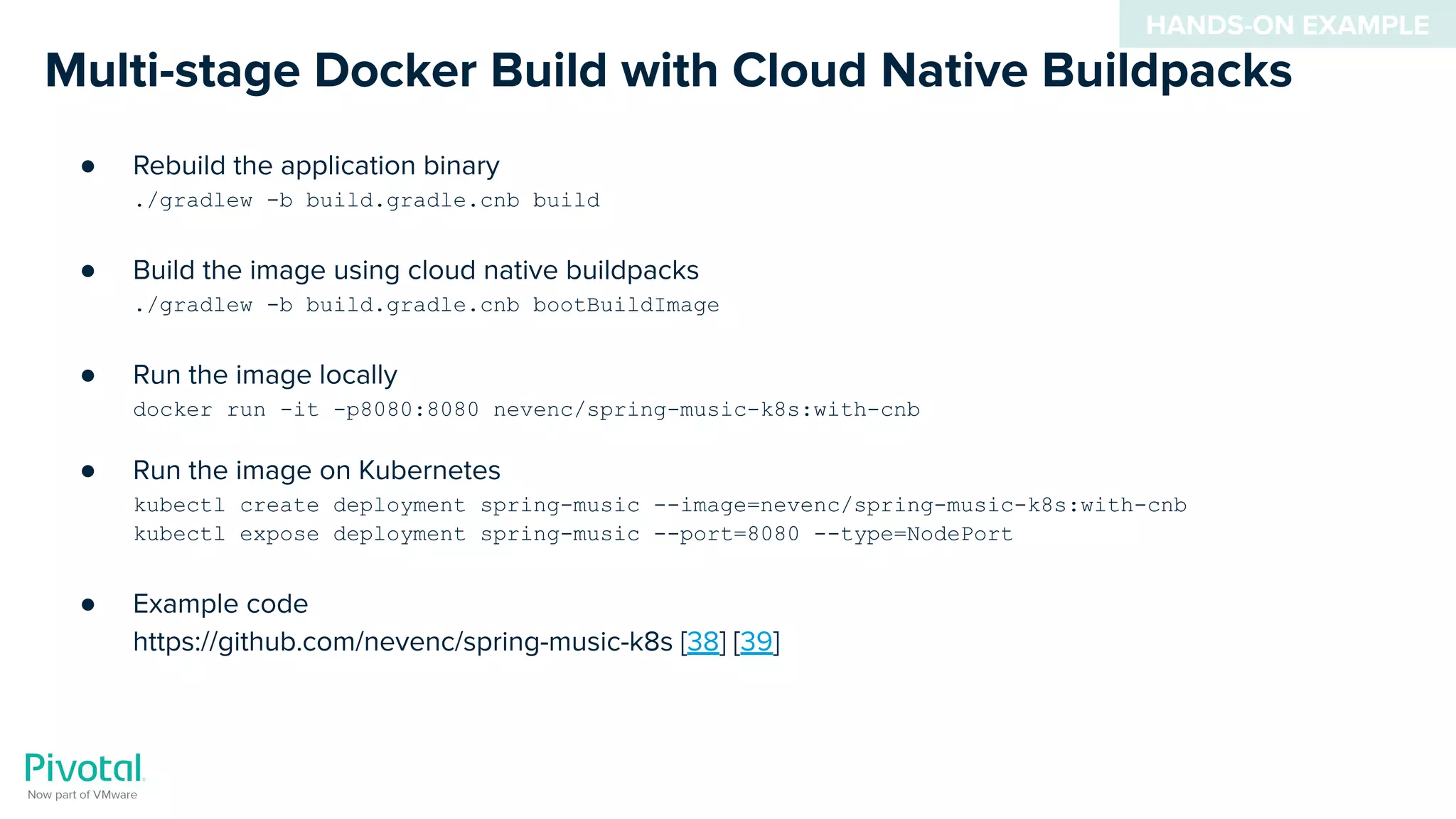 Multi-stage Docker Build with Cloud Native Buildpacks
● Rebuild the application binary
./gradlew -b build.gradle.cnb build
● Build the image using cloud native buildpacks
./gradlew -b build.gradle.cnb bootBuildImage
● Run the image locally
docker run -it -p8080:8080 nevenc/spring-music-k8s:with-cnb
● Run the image on Kubernetes
kubectl create deployment spring-music --image=nevenc/spring-music-k8s:with-cnb
kubectl expose deployment spring-music --port=8080 --type=NodePort
● Example code
https://github.com/nevenc/spring-music-k8s [38] [39]
HANDS-ON EXAMPLE
 