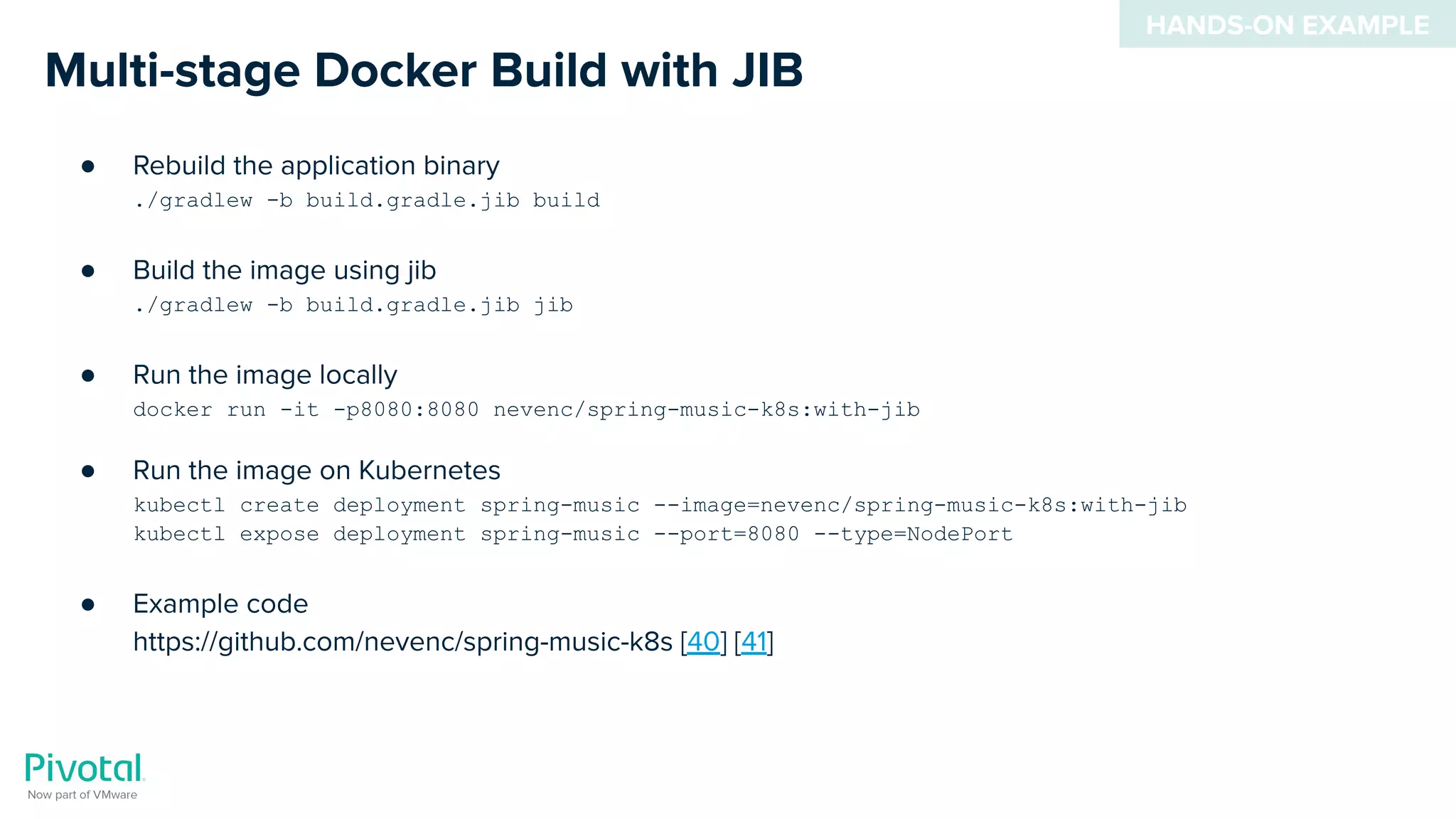 Multi-stage Docker Build with JIB
● Rebuild the application binary
./gradlew -b build.gradle.jib build
● Build the image using jib
./gradlew -b build.gradle.jib jib
● Run the image locally
docker run -it -p8080:8080 nevenc/spring-music-k8s:with-jib
● Run the image on Kubernetes
kubectl create deployment spring-music --image=nevenc/spring-music-k8s:with-jib
kubectl expose deployment spring-music --port=8080 --type=NodePort
● Example code
https://github.com/nevenc/spring-music-k8s [40] [41]
HANDS-ON EXAMPLE
 