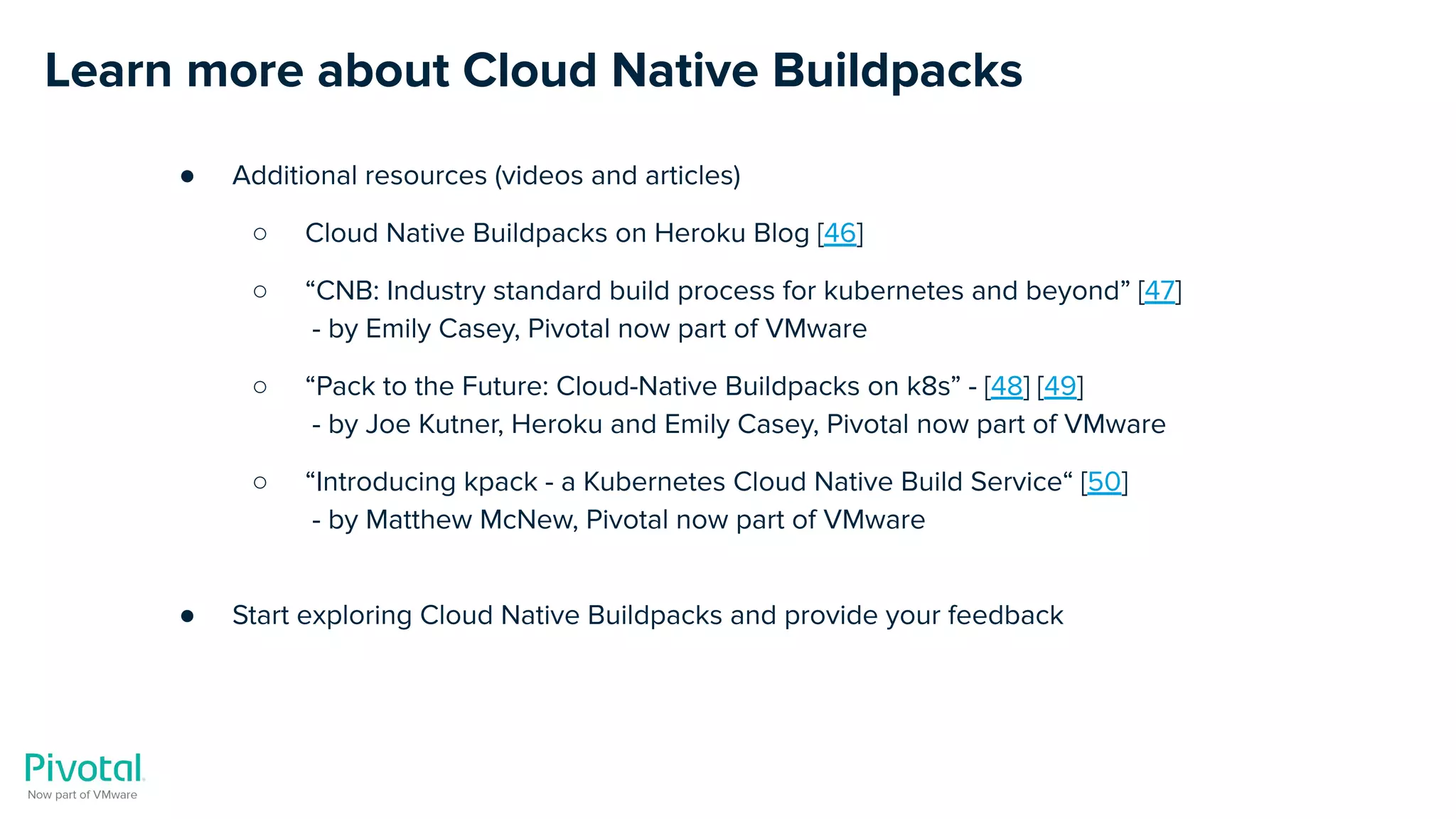 Learn more about Cloud Native Buildpacks
● Additional resources (videos and articles)
○ Cloud Native Buildpacks on Heroku Blog [46]
○ “CNB: Industry standard build process for kubernetes and beyond” [47]
- by Emily Casey, Pivotal now part of VMware
○ “Pack to the Future: Cloud-Native Buildpacks on k8s” - [48] [49]
- by Joe Kutner, Heroku and Emily Casey, Pivotal now part of VMware
○ “Introducing kpack - a Kubernetes Cloud Native Build Service“ [50]
- by Matthew McNew, Pivotal now part of VMware
● Start exploring Cloud Native Buildpacks and provide your feedback
 