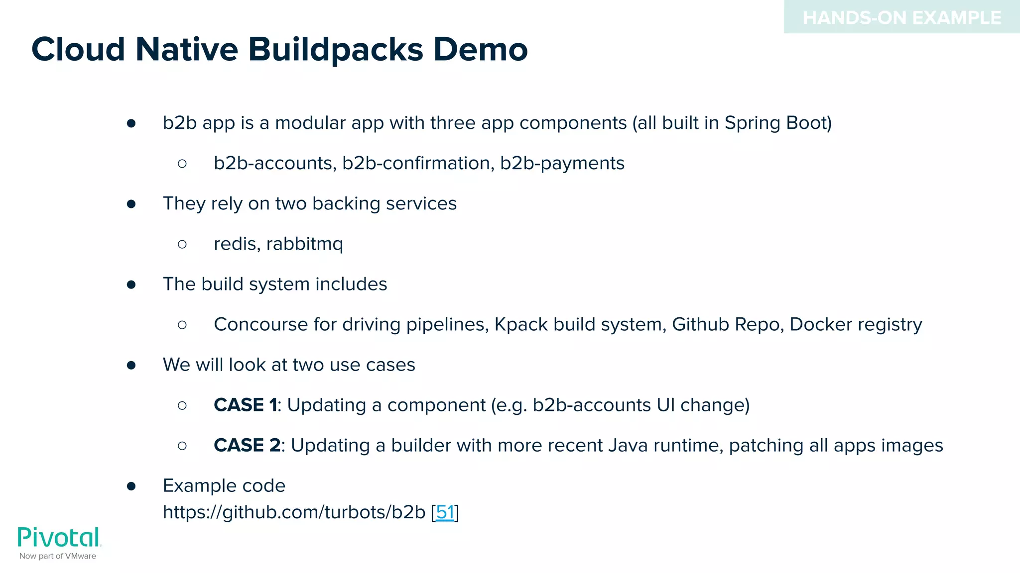 Cloud Native Buildpacks Demo
● b2b app is a modular app with three app components (all built in Spring Boot)
○ b2b-accounts, b2b-conﬁrmation, b2b-payments
● They rely on two backing services
○ redis, rabbitmq
● The build system includes
○ Concourse for driving pipelines, Kpack build system, Github Repo, Docker registry
● We will look at two use cases
○ CASE 1: Updating a component (e.g. b2b-accounts UI change)
○ CASE 2: Updating a builder with more recent Java runtime, patching all apps images
● Example code
https://github.com/turbots/b2b [51]
HANDS-ON EXAMPLE
 