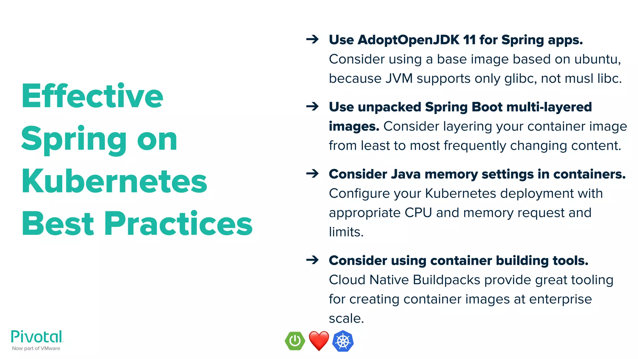 ➔ Use AdoptOpenJDK 11 for Spring apps.
Consider using a base image based on ubuntu,
because JVM supports only glibc, not musl libc.
➔ Use unpacked Spring Boot multi-layered
images. Consider layering your container image
from least to most frequently changing content.
➔ Consider Java memory settings in containers.
Conﬁgure your Kubernetes deployment with
appropriate CPU and memory request and
limits.
➔ Consider using container building tools.
Cloud Native Buildpacks provide great tooling
for creating container images at enterprise
scale.
Eﬀective
Spring on
Kubernetes
Best Practices
 