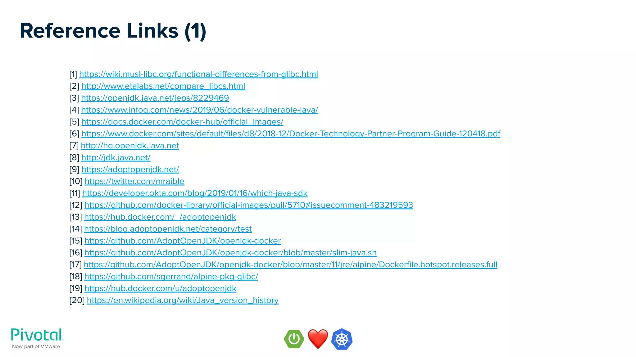 Reference Links (1)
[1] https://wiki.musl-libc.org/functional-diﬀerences-from-glibc.html
[2] http://www.etalabs.net/compare_libcs.html
[3] https://openjdk.java.net/jeps/8229469
[4] https://www.infoq.com/news/2019/06/docker-vulnerable-java/
[5] https://docs.docker.com/docker-hub/oﬃcial_images/
[6] https://www.docker.com/sites/default/ﬁles/d8/2018-12/Docker-Technology-Partner-Program-Guide-120418.pdf
[7] http://hg.openjdk.java.net
[8] http://jdk.java.net/
[9] https://adoptopenjdk.net/
[10] https://twitter.com/mraible
[11] https://developer.okta.com/blog/2019/01/16/which-java-sdk
[12] https://github.com/docker-library/oﬃcial-images/pull/5710#issuecomment-483219593
[13] https://hub.docker.com/_/adoptopenjdk
[14] https://blog.adoptopenjdk.net/category/test
[15] https://github.com/AdoptOpenJDK/openjdk-docker
[16] https://github.com/AdoptOpenJDK/openjdk-docker/blob/master/slim-java.sh
[17] https://github.com/AdoptOpenJDK/openjdk-docker/blob/master/11/jre/alpine/Dockerﬁle.hotspot.releases.full
[18] https://github.com/sgerrand/alpine-pkg-glibc/
[19] https://hub.docker.com/u/adoptopenjdk
[20] https://en.wikipedia.org/wiki/Java_version_history
 