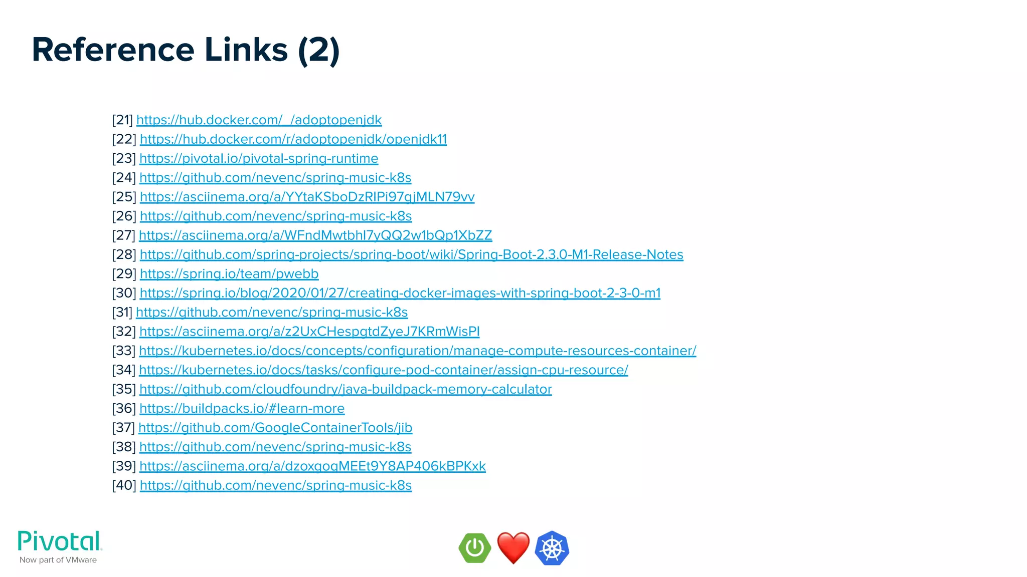 Reference Links (2)
[21] https://hub.docker.com/_/adoptopenjdk
[22] https://hub.docker.com/r/adoptopenjdk/openjdk11
[23] https://pivotal.io/pivotal-spring-runtime
[24] https://github.com/nevenc/spring-music-k8s
[25] https://asciinema.org/a/YYtaKSboDzRIPi97gjMLN79vv
[26] https://github.com/nevenc/spring-music-k8s
[27] https://asciinema.org/a/WFndMwtbhl7yQQ2w1bQp1XbZZ
[28] https://github.com/spring-projects/spring-boot/wiki/Spring-Boot-2.3.0-M1-Release-Notes
[29] https://spring.io/team/pwebb
[30] https://spring.io/blog/2020/01/27/creating-docker-images-with-spring-boot-2-3-0-m1
[31] https://github.com/nevenc/spring-music-k8s
[32] https://asciinema.org/a/z2UxCHespgtdZyeJ7KRmWisPl
[33] https://kubernetes.io/docs/concepts/conﬁguration/manage-compute-resources-container/
[34] https://kubernetes.io/docs/tasks/conﬁgure-pod-container/assign-cpu-resource/
[35] https://github.com/cloudfoundry/java-buildpack-memory-calculator
[36] https://buildpacks.io/#learn-more
[37] https://github.com/GoogleContainerTools/jib
[38] https://github.com/nevenc/spring-music-k8s
[39] https://asciinema.org/a/dzoxgoqMEEt9Y8AP406kBPKxk
[40] https://github.com/nevenc/spring-music-k8s
 